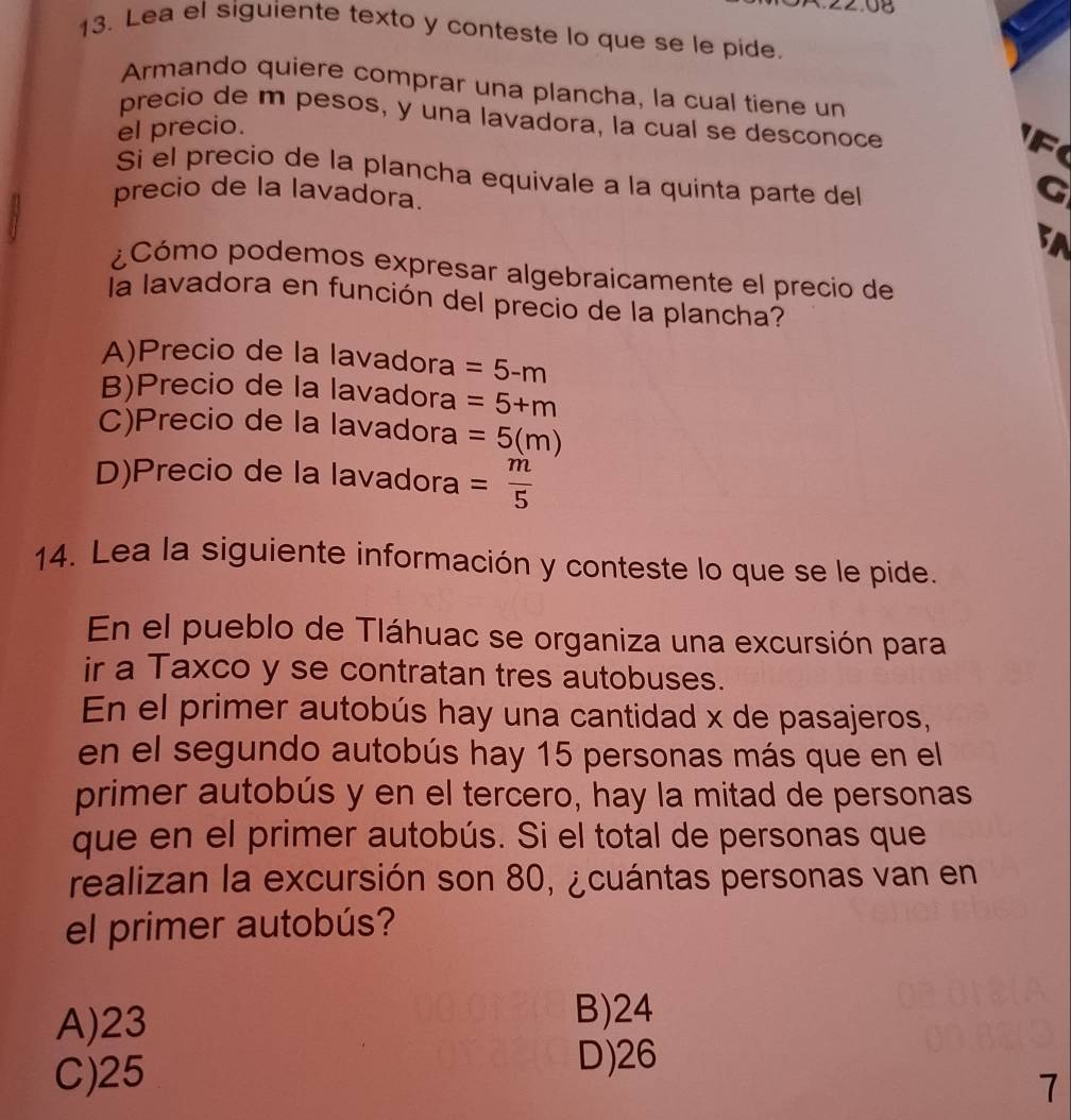 08
13. Lea el siguiente texto y conteste lo que se le pide.
Armando quiere comprar una plancha, la cual tiene un
precio de m pesos, y una lavadora, la cual se desconoce
el precio.
F
Sí el precio de la plancha equivale a la quinta parte del
precio de la lavadora.
G
5A
¿Cómo podemos expresar algebraicamente el precio de
la lavadora en función del precio de la plancha?
A)Precio de la lavadora =5-m
B)Precio de la lavadora =5+m
C)Precio de la lavadora =5(m)
D)Precio de la lavadora = m/5 
14. Lea la siguiente información y conteste lo que se le pide.
En el pueblo de Tláhuac se organiza una excursión para
ir a Taxco y se contratan tres autobuses.
En el primer autobús hay una cantidad x de pasajeros,
en el segundo autobús hay 15 personas más que en el
primer autobús y en el tercero, hay la mitad de personas
que en el primer autobús. Si el total de personas que
realizan la excursión son 80, ¿cuántas personas van en
el primer autobús?
A) 23
B) 24
C) 25
D) 26
7