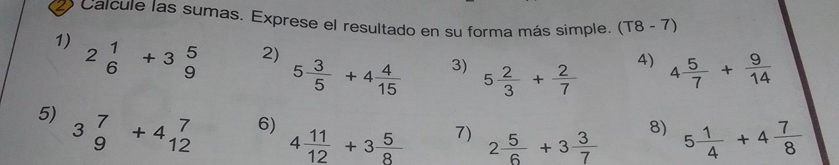 Calcule las sumas. Exprese el resultado en su forma más simple. (T8-7)
1) 2beginarrayr 1 6endarray +3beginarrayr 5 9endarray
2)
5 3/5 +4 4/15  3) 
4) 4 5/7 + 9/14 
5 2/3 + 2/7 
5) 3beginarrayr 7 9endarray +4beginarrayr 7 12endarray
6)
4 11/12 +3 5/8  7)
2 5/6 +3 3/7 
8) 5 1/4 +4 7/8 