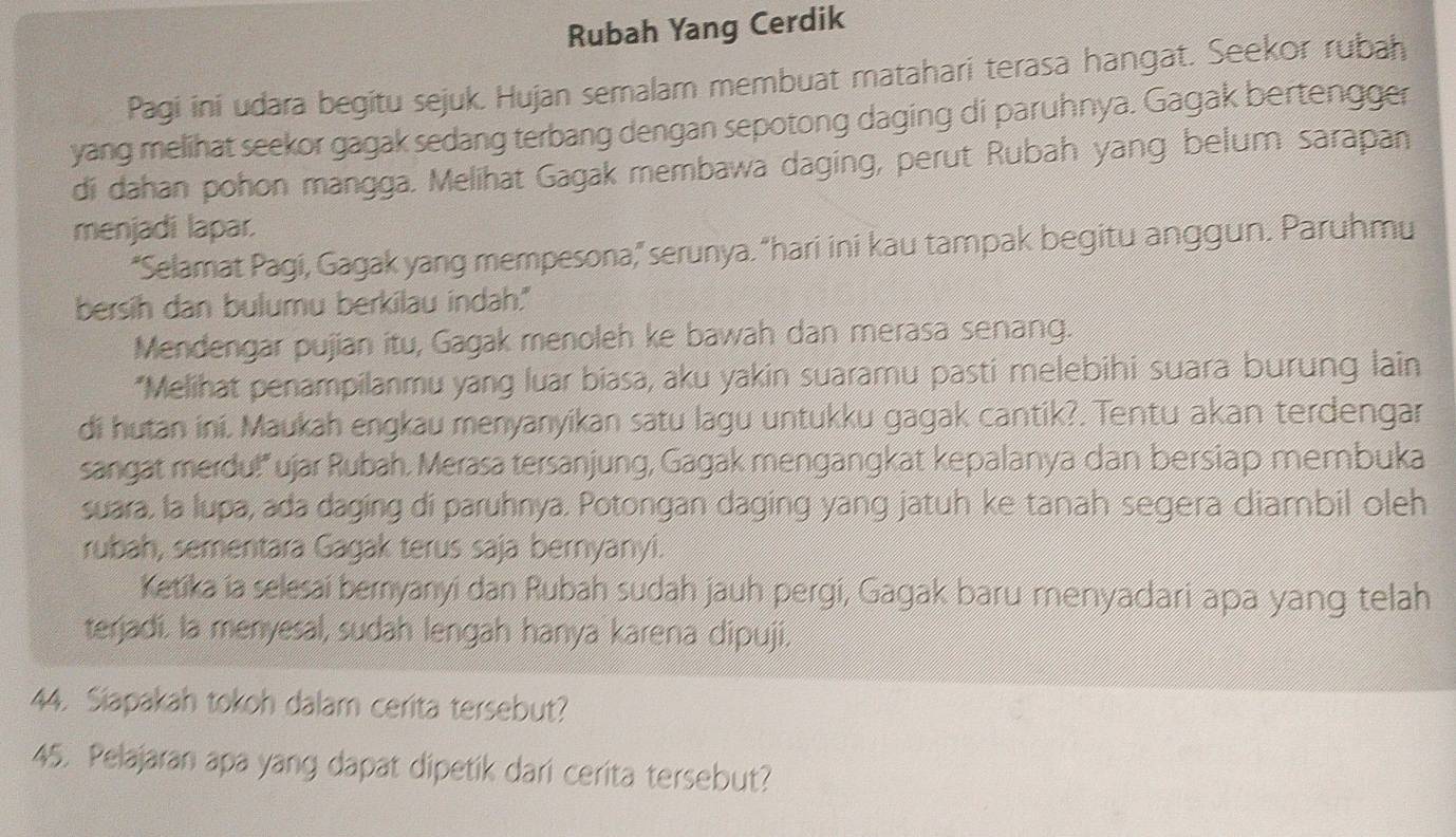 Rubah Yang Cerdik 
Pagi ini udara begitu sejuk. Hujan semalam membuat matahari terasa hangat. Seekor rubah 
yang melihat seekor gagak sedang terbang dengan sepotong daging di paruhnya. Gagak bertengger 
di dahan pohon mangga. Melihat Gagak membawa daging, perut Rubah yang belum sarapan 
menjadi lapar. 
“Selamat Pagi, Gagak yang mempesona,” serunya. “hari ini kau tampak begitu anggun. Paruhmu 
bersih dan bulumu berkilau indah." 
Mendengar pujian itu, Gagak menoleh ke bawah dan merasa senang. 
*Melihat penampilanmu yang luar biasa, aku yakin suaramu pasti melebihi suara burung lain 
di hutan ini. Maukah engkau menyanyikan satu lagu untukku gagak cantik?. Tentu akan terdengar 
sangat merdu!" ujar Rubah. Merasa tersanjung, Gagak mengangkat kepalanya dan bersiap membuka 
suara. la lupa, ada daging di paruhnya. Potongan daging yang jatuh ke tanah segera diambil oleh 
rubah, sementara Gagak terus saja bernyanyi. 
Ketika ia selesai beryanyi dan Rubah sudah jauh pergi, Gagak baru menyadari apa yang telah 
terjadi. la menyesal, sudah lengah hanya karena dipuji. 
44. Siapakah tokoh dalam cerita tersebut? 
45. Pelajaran apa yang dapat dipetik dari cerita tersebut?