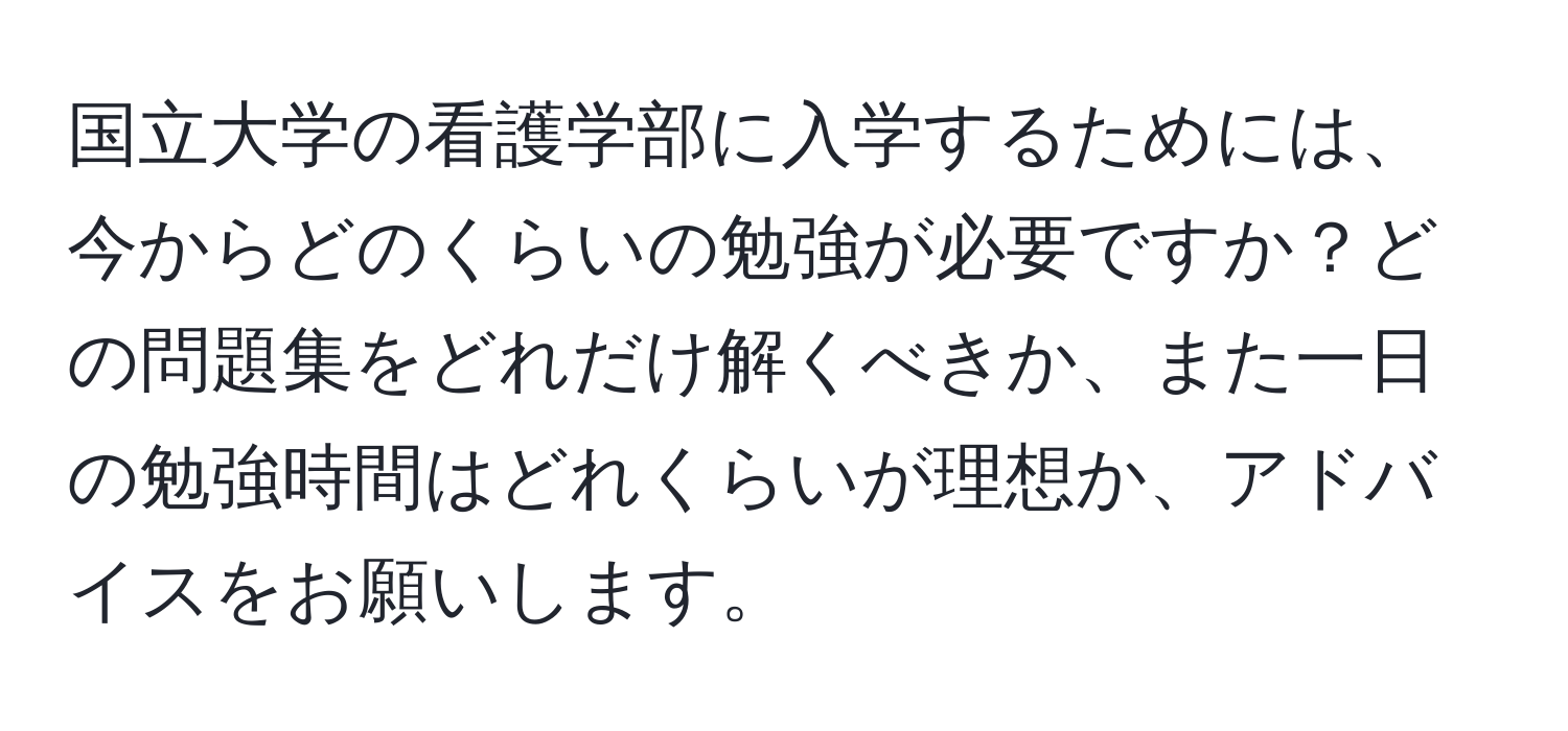 国立大学の看護学部に入学するためには、今からどのくらいの勉強が必要ですか？どの問題集をどれだけ解くべきか、また一日の勉強時間はどれくらいが理想か、アドバイスをお願いします。