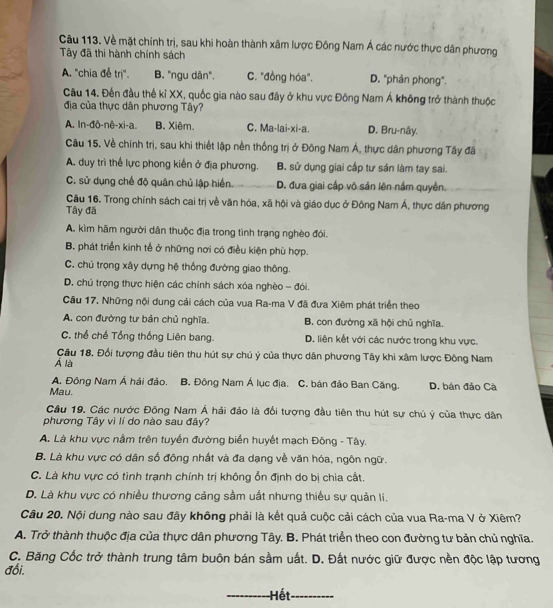 Về mặt chính trị, sau khi hoàn thành xâm lược Đông Nam Á các nước thực dân phương
Tây đã thi hành chính sách
A. "chia để trị". B. "ngu dân". C. "đồng hóa". D. "phản phong".
Câu 14. Đến đầu thế kỉ XX, quốc gia nào sau đây ở khu vực Đông Nam Á không trở thành thuộc
địa của thực dân phương Tây?
A. In-đô-nê-xi-a. B. Xiêm. C. Ma-lai-xi-a. D. Bru-nây.
Câu 15. Về chính trị, sau khi thiết lập nền thống trị ở Đông Nam Á, thực dân phương Tây đã
A. duy trì thế lực phong kiến ở địa phương. B. sử dụng giai cấp tư sản làm tay sai.
C. sử dụng chế độ quân chủ lập hiến. D. đưa giai cấp vô sản lên nắm quyền.
Câu 16. Trong chính sách cai trị về văn hóa, xã hội và giáo dục ở Đông Nam Á, thực dân phương
Tây đã
A. kìm hãm người dân thuộc địa trong tình trạng nghèo đói.
B. phát triển kinh tế ở những nơi có điều kiện phù hợp.
C. chú trọng xây dựng hệ thống đường giao thông.
D. chú trọng thực hiện các chính sách xóa nghèo - đói.
Câu 17. Những nội dung cải cách của vua Ra-ma V đã đưa Xiêm phát triển theo
A. con đường tư bản chủ nghĩa. B. con đường xã hội chủ nghĩa.
C. thể chế Tổng thống Liên bang. D. liên kết với các nước trong khu vực.
Câu 18. Đối tượng đầu tiên thu hút sự chú ý của thực dân phương Tây khi xâm lược Đông Nam
Á là
A. Đông Nam Á hải đảo. B. Đông Nam Á lục địa. C. bán đảo Ban Căng. D. bán đảo Cà
Mau.
Câu 19. Các nước Đông Nam Á hải đảo là đối tượng đầu tiên thu hút sự chú ý của thực dân
phương Tây vì lí do nào sau đây?
A. Là khu vực nằm trên tuyến đường biển huyết mạch Đông - Tây.
B. Là khu vực có dân số đông nhất và đa dạng về văn hóa, ngôn ngữ.
C. Là khu vực có tình trạnh chính trị không ổn định do bị chia cắt.
D. Là khu vực có nhiều thương cảng sầm uất nhưng thiếu sự quản lí.
Câu 20. Nội dung nào sau đây không phải là kết quả cuộc cải cách của vua Ra-ma V ở Xiêm?
A. Trở thành thuộc địa của thực dân phương Tây. B. Phát triển theo con đường tư bản chủ nghĩa.
C. Băng Cốc trở thành trung tâm buôn bán sầm uất. D. Đất nước giữ được nền độc lập tương
đối.
_Hết