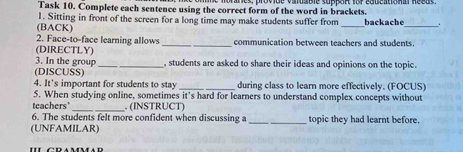 Task 10. Complete each sentence using the correct form of the word in brackets. 
1. Sitting in front of the screen for a long time may make students suffer from 
(BACK) _backache_ . 
2. Face-to-face learning allows _communication between teachers and students. 
(DIRECTLY) 
3. In the group __, students are asked to share their ideas and opinions on the topic. 
(DISCUSS) 
4. It’s important for students to stay _during class to learn more effectively. (FOCUS) 
5. When studying online, sometimes it’s hard for learners to understand complex concepts without 
teachers’ _. (INSTRUCT) 
6. The students felt more confident when discussing a_ _topic they had learnt before. 
(UNFAMILAR) 
IL GRAMMAR