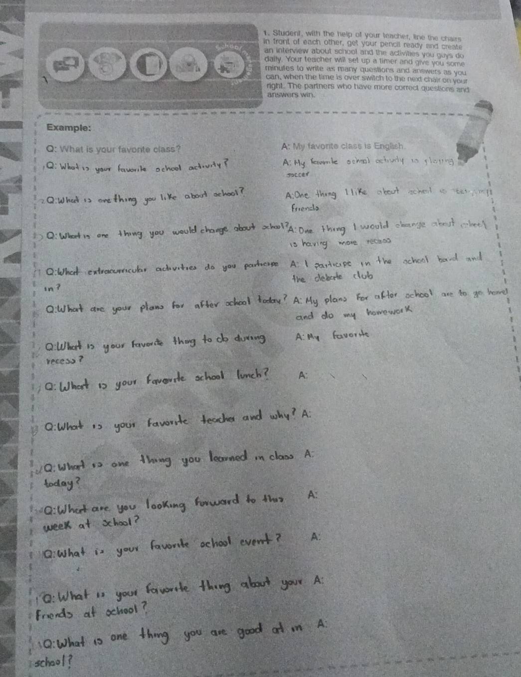 Student, with the help of your teacher, line the chairs
ront of each other, get your pencil ready and create
ly. Your teacher will set up a timer and give you some
nutes to write as many questions and answers as you
ht. The partners who have more correct questions and
swers win.
Example:
Q: What is your favonte class? A: My favorte class is English

A: My