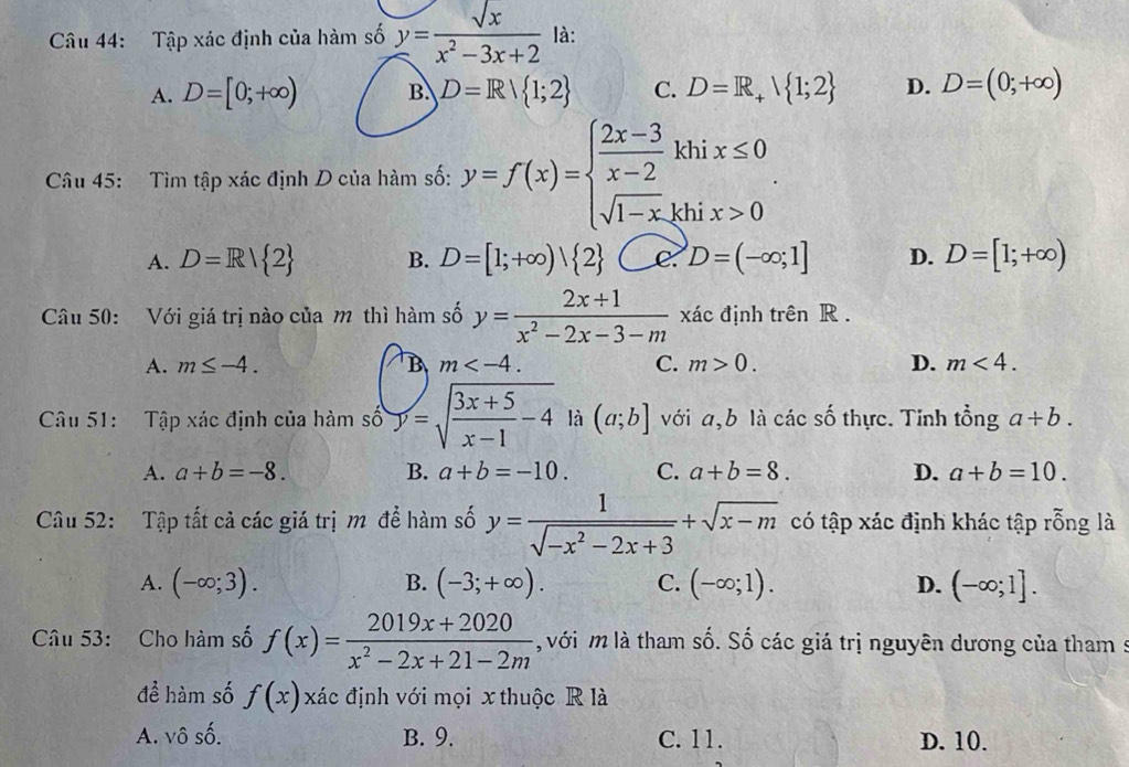 Tập xác định của hàm số y= sqrt(x)/x^2-3x+2  là:
A. D=[0;+∈fty ) B. D=R/ 1;2 C. D=R_+ 1;2 D. D=(0;+∈fty )
Câu 45: Tìm tập xác định D của hàm số: y=f(x)=beginarrayl  (2x-3)/x-2 , sqrt(1-x),endarray. . hix≤ 0
A. D=R/ 2 B. D=[1;+∈fty )| 2 e D=(-∈fty ;1] D. D=[1;+∈fty )
Câu 50: Với giá trị nào của m thì hàm số y= (2x+1)/x^2-2x-3-m  xác định trên R .
A. m≤ -4. B m C. m>0. D. m<4.
Câu 51: Tập xác định của hàm số y=sqrt(frac 3x+5)x-1-4 là (a;b] với a,b là các số thực. Tinh tổng a+b.
A. a+b=-8. B. a+b=-10. C. a+b=8. D. a+b=10.
Câu 52:  Tập tất cả các giá trị m để hàm số y= 1/sqrt(-x^2-2x+3) +sqrt(x-m) có tập xác định khác tập rỗng là
A. (-∈fty ;3). B. (-3;+∈fty ). C. (-∈fty ;1). D. (-∈fty ;1].
Câu 53: Cho hàm số f(x)= (2019x+2020)/x^2-2x+21-2m  với m là tham số. Số các giá trị nguyên dương của tham s
để hàm số f(x) xác định với mọi x thuộc R là
A. vô số. B. 9. C. 11. D. 10.