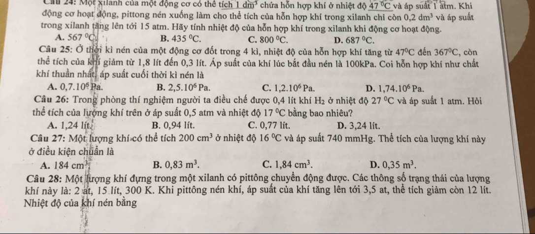 Cầu 24: Một xilanh của một động cơ có thể tích 1dm^3 chứa hỗn hợp khí ở nhiệt độ _ 47°C và áp suất 1 atm. Khi
động cơ hoạt động, pittong nén xuống làm cho thể tích của hỗn hợp khí trong xilanh chỉ còn 0,2dm^3 và áp suất
trong xilanh tăng lên tới 15 atm. Hãy tính nhiệt độ của hỗn hợp khí trong xilanh khi động cơ hoạt động.
A. 567°C B. 435°C. C. 800°C. D. 687°C.
Câu 25: Ở thời kì nén của một động cơ đốt trong 4 kì, nhiệt độ của hỗn hợp khí tăng từ 47°C đến 367°C , còn
thể tích của khí giảm từ 1,8 lít đến 0,3 lít. Áp suất của khí lúc bắt đầu nén là 100kPa. Coi hỗn hợp khí như chất
khí thuần nhất, áp suất cuối thời kì nén là
A. 0,7.10^6 Pa.
B. 2,5.10^6Pa. C. 1,2.10^6Pa. D. 1,74.10^6Pa.
Câu 26: Trong phòng thí nghiệm người ta điều chế được 0,4 lít khí H_2 ở nhiệt độ 27°C và áp suất 1 atm. Hỏi
thể tích của lượng khí trên ở áp suất 0,5 atm và nhiệt độ 17°C bằng bao nhiêu?
A. 1,24 lít. B. 0,94 lít. C. 0,77 lít. D. 3,24 lít.
Câu 27: Một lượng khí có thể tích 200cm^3 ở nhiệt độ 16°C và áp suất 740 mmHg. Thể tích của lượng khí này
ở điều kiện chuẩn là
A. 184cm^3 B. 0,83m^3. C. 1,84cm^3. D. 0,35m^3.
Câu 28: Một lượng khí đựng trong một xilanh có pittông chuyển động được. Các thông số trạng thái của lượng
khí này là: 2 at, 15 lít, 300 K. Khi pittông nén khí, áp suất của khí tăng lên tới 3,5 at, thể tích giảm còn 12 lít.
Nhiệt độ của khí nén bằng