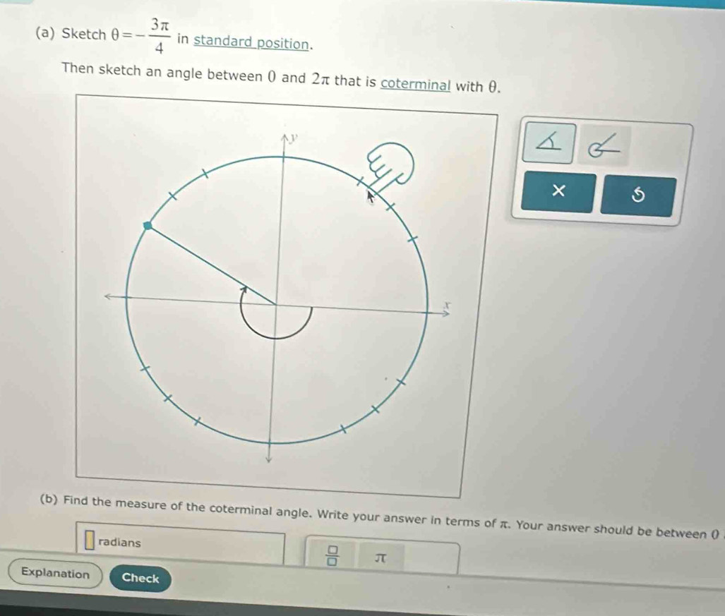 Sketch θ =- 3π /4  in standard position. 
Then sketch an angle between 0 and 2π that is coterminal with θ. 
× 
(b) Find the measure of the coterminal angle. Write your answer in terms of π. Your answer should be between ( 
radians
 □ /□   π
Explanation Check