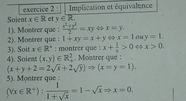 Implication et équivalence 
Soient x∈ R et y∈ R. 
1). Montrer que :  (x^2+y^2)/2 =xyLeftrightarrow x=y. 
2). Montrer que : 1+xy=x+yLeftrightarrow x=1ouy=1. 
3). Soit x∈ R^* : montrer que : x+ 1/x >0 x>0. 
4). Soient (x,y)∈ R_+^2. Montrer que :
(x+y+2=2sqrt(x)+2sqrt(y))Rightarrow (x=y=1). 
5). Montrer que :
(forall x∈ R^+): 1/1+sqrt(x) =1-sqrt(x)Rightarrow x=0.