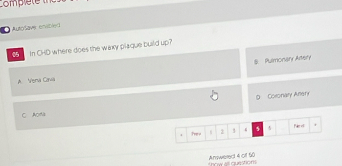 Comple te 
AutoSave: enabled
05 In CHD where does the waxy plaque build up?
B: Pulmonary Artery
A Vena Cava
D: Coronary Artery
C Aora
Prev 1 2 3 4 5 5 P ext ,
Answered 4 of 50
show all questions