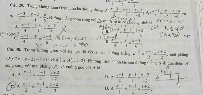 D. frac 1=frac 2=frac 1.
Câu 29. Trong không gian Oxyz, cho ba đường thẳng d_1: (x-3)/2 = (y+1)/1 = (z-2)/-2 ;d_2: (x+1)/3 = y/-2 = (z+4)/-1  và
d_3: (x+3)/4 = (y-2)/-1 = z/6 . Đường thẳng song song với đ, cắt đ và đị có phương trình là
A.  (x-3)/4 = (y+1)/1 = (z-2)/6 . B  (x-3)/-4 = (y+1)/1 = (z-2)/-6 .
C.  (x+1)/4 = y/-1 = (z-4)/6  D. ∵-4-∵
Câu 30. Trong không gian với hệ tọa độ Oxyz, cho đường thẳng d: x/1 = (y-1)/2 = (z+2)/2  , mặt phẳng
(P): 2x+y+2z-5=0 và điểm A(1;1;-2). Phương trình chính tắc của đường thẳng △ di
song song với mặt phẳng (P) và vuông góc với đ là: qua điểm A
A. △ : (x-1)/1 = (y-1)/2 = (z+2)/-2 . B. △ :  (x-1)/2 = (y-1)/1 = (z+2)/-2 .
△ : (x-1)/2 = (y-1)/2 = (z+2)/-3 . D. △: : (x-1)/1 = (y-1)/2 = (z+2)/2 .