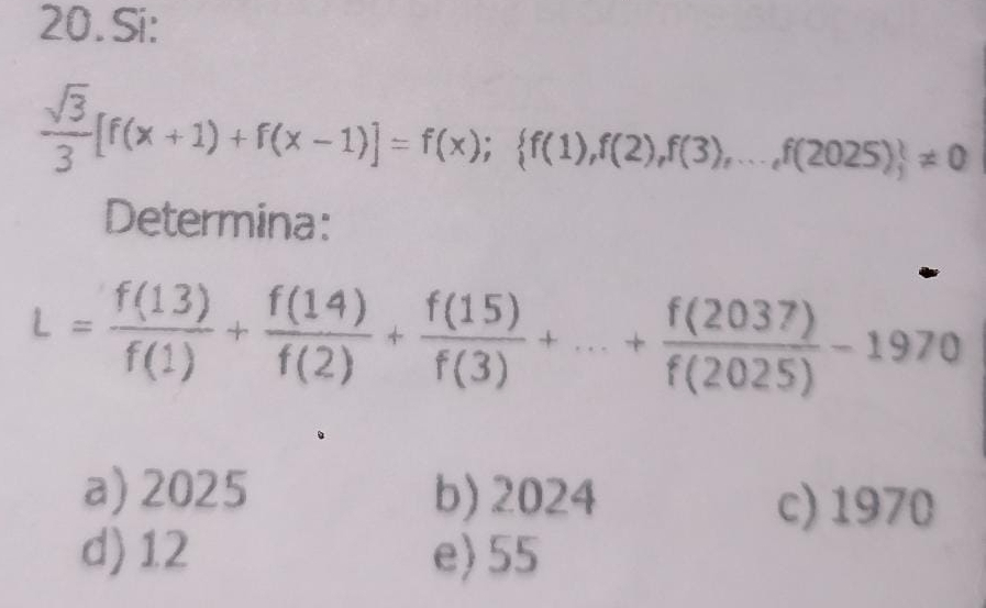 Si:
 sqrt(3)/3 [f(x+1)+f(x-1)]=f(x); f(1),f(2),f(3),...,f(2025) != 0
Determina:
L= f(13)/f(1) + f(14)/f(2) + f(15)/f(3) +...+ f(2037)/f(2025) -1970
a) 2025 b) 2024
c) 1970
d) 12 e) 55