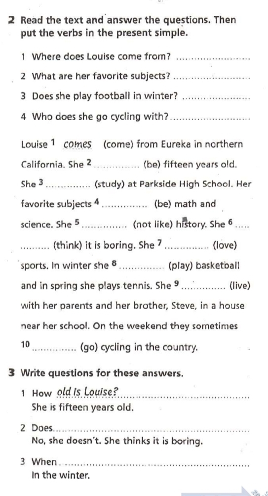 Read the text and answer the questions. Then 
put the verbs in the present simple. 
1 Where does Louise come from?_ 
2 What are her favorite subjects?_ 
3 Does she play football in winter?_ 
4 Who does she go cycling with?_ 
Louise 1 comes (come) from Eureka in northern 
California. She 2 _(be) fifteen years old. 
She 3 _(study) at Parkside High School. Her 
favorite subjects 4 _(be) math and 
science. She 5 _(not like) history. She 6 . 
_(think) it is boring. She 7 _(love) 
sports. In winter she 8 _(play) basketball 
and in spring she plays tennis. She 9 _(live) 
with her parents and her brother, Steve, in a house 
near her school. On the weekend they sometimes 
10 _(go) cycling in the country. 
3 Write questions for these answers. 
1 How old is Louise?_ 
She is fifteen years old. 
2 Does_ 
No, she doesn't. She thinks it is boring. 
3 When_ 
In the winter.