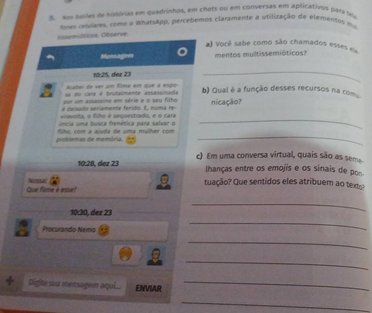 Nos balões de histórias em quadrinhos, em chots ou em conversas em aplicativos para tele 
tanes celulares, como o WhatsApp, percebemos claramente a utilização de elementos mu 
tissemióticos. Observe. 
a) Você sabe como são chamados esses e e 
Mensagem mentos multissemióticos?
10:25 , dez 23
_ 
Acabei de ver um filme em que a espo- 
sa do cara é brutalmente assassinada b) Qual é a função desses recursos na comu. 
por um assassino em série e o seu filho nicação? 
é deixado seriamente ferido. E, numa re- 
_ 
viravolta, o filho é sequestrado, e o cara 
inícia uma busca frenética para salvar o 
filhe, com a ajuda de uma mulher com 
problemas de memória. 
_ 
c) Em uma conversa virtual, quais são as seme
10:28 , dez 23 lhanças entre os emojis e os sinais de pon 
Nossal Quação? Que sentidos eles atribuem ao texto? 
Que filme é esse?
10:30 , dez 23
_ 
Procurando Nemo 
_ 
_ 
_ 
Digite sua mensagem aqui... ENVIAR_ 
_