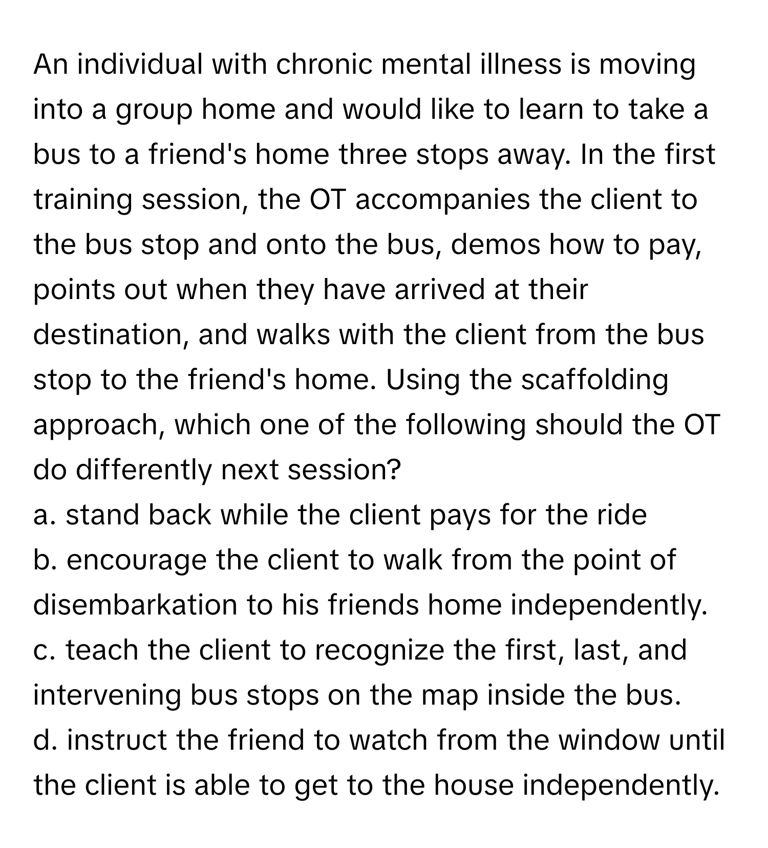 An individual with chronic mental illness is moving into a group home and would like to learn to take a bus to a friend's home three stops away. In the first training session, the OT accompanies the client to the bus stop and onto the bus, demos how to pay, points out when they have arrived at their destination, and walks with the client from the bus stop to the friend's home. Using the scaffolding approach, which one of the following should the OT do differently next session?

a. stand back while the client pays for the ride 
b. encourage the client to walk from the point of disembarkation to his friends home independently. 
c. teach the client to recognize the first, last, and intervening bus stops on the map inside the bus. 
d. instruct the friend to watch from the window until the client is able to get to the house independently.