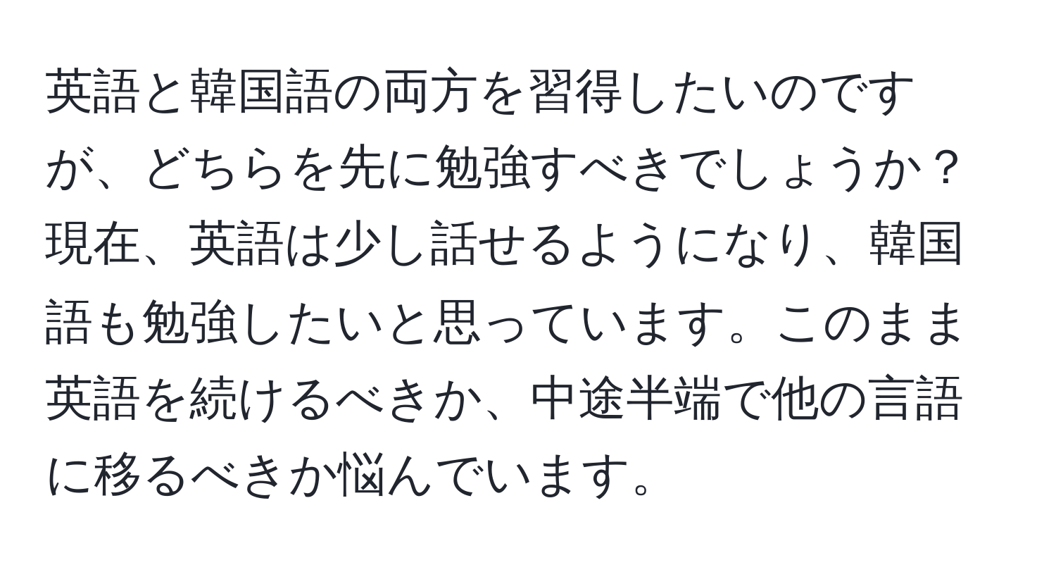 英語と韓国語の両方を習得したいのですが、どちらを先に勉強すべきでしょうか？現在、英語は少し話せるようになり、韓国語も勉強したいと思っています。このまま英語を続けるべきか、中途半端で他の言語に移るべきか悩んでいます。