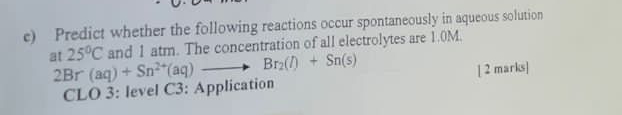 Predict whether the following reactions occur spontaneously in aqueous solution 
and 1 atm. The concentration of all electrolytes are 1.0M. 
at 25°C 2Br(aq)+Sn^(2+)(aq)to Br_2(l)+Sn(s)
CLO 3: level C3: Application [ 2 marks]