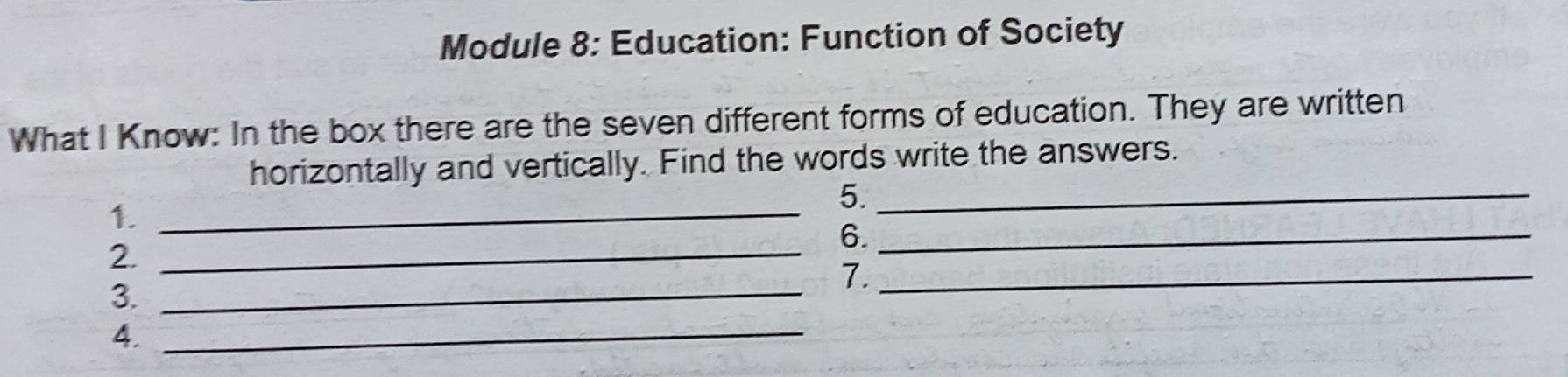 Module 8: Education: Function of Society 
What I Know: In the box there are the seven different forms of education. They are written 
horizontally and vertically. Find the words write the answers. 
1._ 
5._ 
6._ 
2._ 
3._ 
7._ 
4._