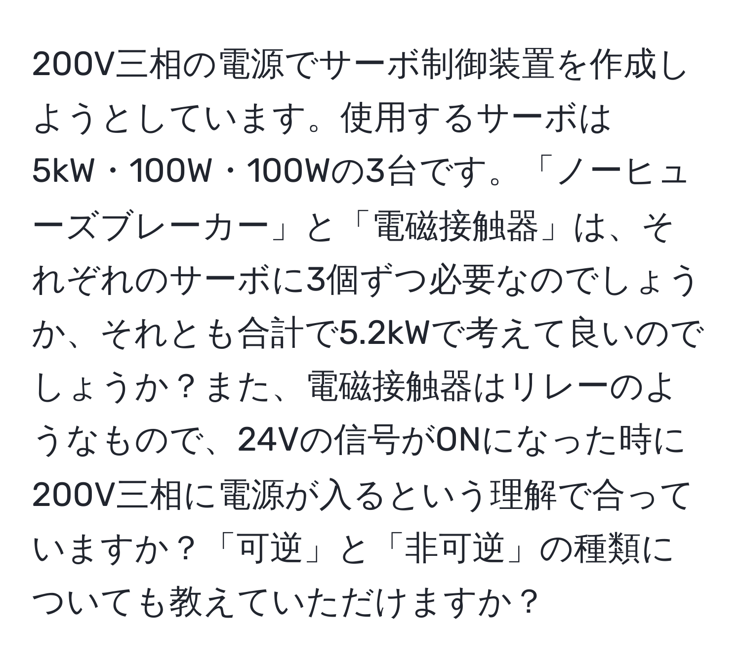 200V三相の電源でサーボ制御装置を作成しようとしています。使用するサーボは5kW・100W・100Wの3台です。「ノーヒューズブレーカー」と「電磁接触器」は、それぞれのサーボに3個ずつ必要なのでしょうか、それとも合計で5.2kWで考えて良いのでしょうか？また、電磁接触器はリレーのようなもので、24Vの信号がONになった時に200V三相に電源が入るという理解で合っていますか？「可逆」と「非可逆」の種類についても教えていただけますか？