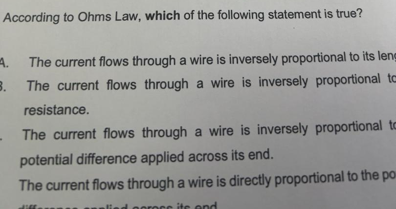 According to Ohms Law, which of the following statement is true?
A. The current flows through a wire is inversely proportional to its len
3. The current flows through a wire is inversely proportional to
resistance.
The current flows through a wire is inversely proportional to
potential difference applied across its end.
The current flows through a wire is directly proportional to the po