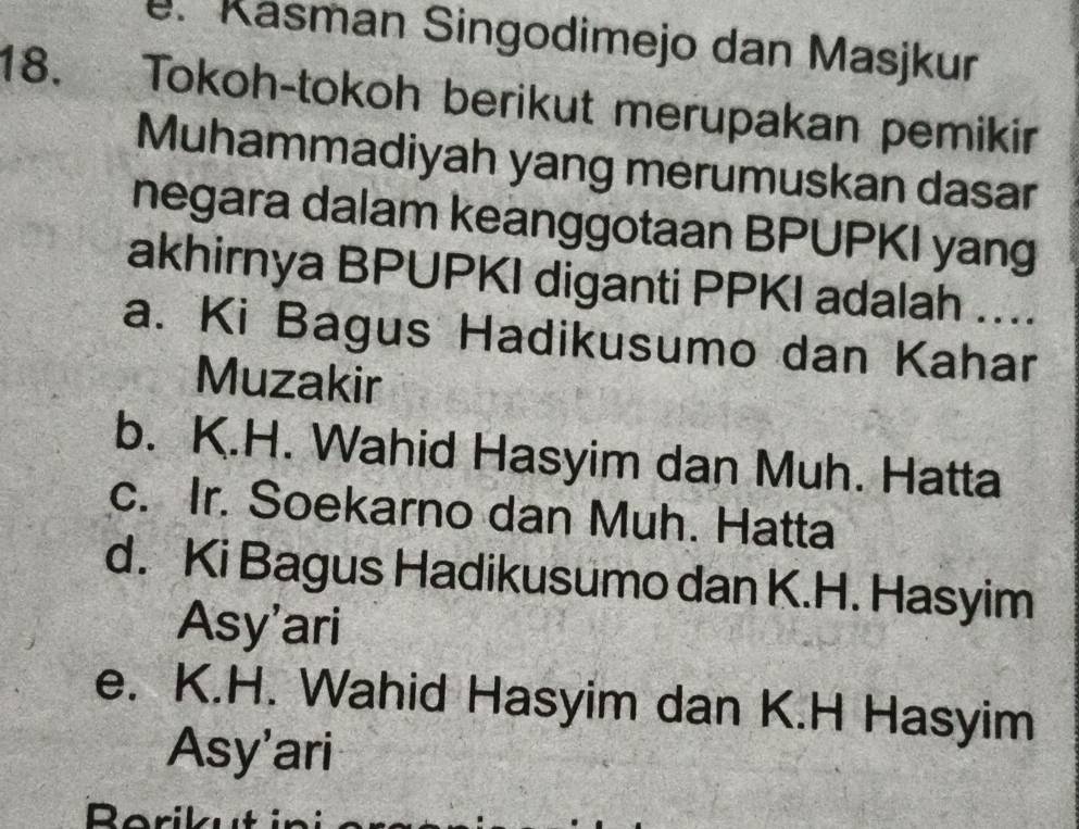 Käsman Singodimejo dan Masjkur
18. Tokoh-tokoh berikut merupakan pemikir
Muhammadiyah yang merumuskan dasar
negara dalam keanggotaan BPUPKI yang
akhirnya BPUPKI diganti PPKI adalah ....
a. Ki Bagus Hadikusumo dan Kahar
Muzakir
b. K.H. Wahid Hasyim dan Muh. Hatta
c. Ir. Soekarno dan Muh. Hatta
d. Ki Bagus Hadikusumo dan K.H. Hasyim
Asy'ari
e. K.H. Wahid Hasyim dan K.H Hasyim
Asy'ari
Borikut in