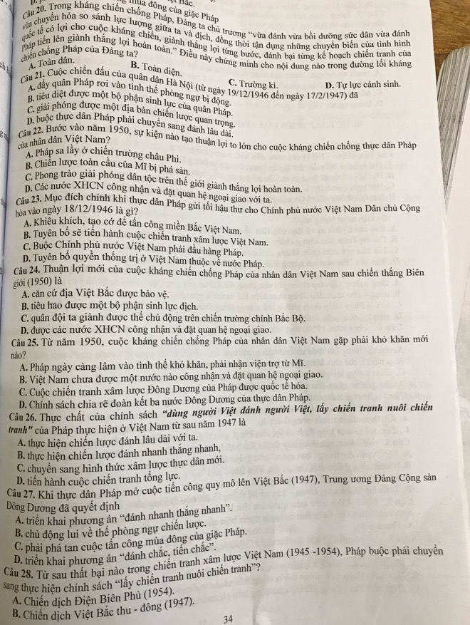 ợ Bắc,
Illua đông của giặc Pháp
Câu 20. Trong kháng chiến chống Pháp, Đảng ta chủ trương “vừa đánh vừa bồi dưỡng sức dân vừa đánh
vửa chuyển hỏa so sánh lực lượng giữa ta và địch, đồng thời tận dụng những chuyển biến của tình hình
cuốc tế có lợi cho cuộc kháng chiến, giành thắng lợi từng bước, đánh bại từng kế hoạch chiến tranh của
Pháp tiên lên giành thắng lợi hoàn toàn.” Điều này chứng minh cho nội dung nào trong đường lối kháng
chiến chống Pháp của Đảng ta?
A. Toàn dân.
B. Toàn diện.
Câu 21. Cuộc chiến đấu của quân dân Hà Nội (từ ngày 19/12/1946 đến ngày 17/2/1947) đã
C. Trường kì. D. Tự lực cánh sinh.
A đầy quân Pháp rơi vào tỉnh thế phòng ngự bị động
B tiểu điệt được một bộ phận sinh lực của quân Pháp
C. giải phống được một địa bản chiến lược quan trọng
D. buộc thực dân Pháp phải chuyên sang đánh lầu dài,
Câu 22. Bước vào năm 1950, sự kiện nào tạo thuận lợi to lớn cho cuộc kháng chiến chống thực dân Pháp của nhân dân Việt Nam?
A. Pháp sa lầy ở chiến trường châu Phi.
B. Chiên lược toàn cầu của Mĩ bị phá sản.
C. Phong trào giải phóng dân tộc trên thế giới giành thắng lợi hoàn toàn.
D. Các nước XHCN công nhận và đặt quan hệ ngoại giao với ta
Câu 23. Mục đích chính khi thực dân Pháp gửi tối hậu thư cho Chính phủ nước Việt Nam Dân chủ Cộng
hòa vào ngày 18/12/1946 là gì?
A. Khiêu khích, tạo cớ đề tấn công miền Bắc Việt Nam.
B. Tuyên bố sẽ tiến hành cuộc chiến tranh xâm lược Việt Nam.
C. Buộc Chính phủ nước Việt Nam phải đầu hàng Pháp.
D. Tuyên bố quyền thống trị ở Việt Nam thuộc về nước Pháp.
Câu 24. Thuận lợi mới của cuộc kháng chiến chống Pháp của nhân dân Việt Nam sau chiến thắng Biên
giới (1950) là
A. căn cứ địa Việt Bắc được bảo vệ.
B. tiêu hao được một bộ phận sinh lực địch.
C. quân đội ta giành được thể chủ động trên chiến trường chính Bắc Bộ.
D. được các nước XHCN công nhận và đặt quan hệ ngoại giao.
Câu 25. Từ năm 1950, cuộc kháng chiến chống Pháp của nhân dân Việt Nam gặp phải khỏ khăn mới
nào?
A. Pháp ngày càng lâm vào tình thế khó khăn, phải nhận viện trợ từ Mĩ.
B. Việt Nam chưa được một nước nào công nhận và đặt quan hệ ngoại giao.
C. Cuộc chiến tranh xâm lược Đông Dương của Pháp được quốc tê hóa.
D. Chính sách chia rẽ đoàn kết ba nước Đông Dương của thực dân Pháp.
Câu 26. Thực chất của chính sách “dùng người Việt đánh người Việt, lấy chiến tranh nuôi chiến
tranh" của Pháp thực hiện ở Việt Nam từ sau năm 1947 là
A. thực hiện chiến lược đánh lâu dài với ta.
B. thực hiện chiến lược đánh nhanh thắng nhanh,
C. chuyển sang hình thức xâm lược thực dân mới.
D. tiến hành cuộc chiến tranh tổng lực.
Câu 27. Khi thực dân Pháp mở cuộc tiền công quy mô lên Việt Bắc (1947), Trung ương Đảng Cộng sản
Đông Dương đã quyết định
A. triển khai phương án “đánh nhanh thắng nhanh”.
B. chủ động lui về thế phòng ngự chiến lược.
C. phải phá tan cuộc tân công mùa đông của giặc Pháp.
D. triển khai phương án “đánh chắc, tiền chắc”.
Câu 28. Từ sau thất bại nào trong chiến tranh xâm lược Việt Nam (1945 -1954), Pháp buộc phải chuyển
sang thực hiên chính sách “lấy chiến tranh nuôi chiến tranh”?
A. Chiến dịch Điện Biên Phủ (1954).
B. Chiến dịch Việt Bắc thu - đông (1947).
34