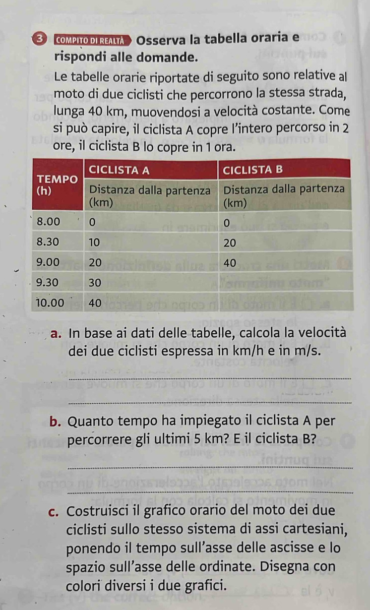 ComPIoDIREA Osserva la tabella oraria e 
rispondi alle domande. 
Le tabelle orarie riportate di seguito sono relative al 
moto di due ciclisti che percorrono la stessa strada, 
lunga 40 km, muovendosi a velocità costante. Come 
si può capire, il ciclista A copre l’intero percorso in 2
ore, il ciclista B lo copre in 1 ora. 
a. In base ai dati delle tabelle, calcola la velocità 
dei due ciclisti espressa in km/h e in m/s. 
_ 
_ 
b. Quanto tempo ha impiegato il ciclista A per 
percorrere gli ultimi 5 km? E il ciclista B? 
_ 
_ 
c. Costruisci il grafico orario del moto dei due 
ciclisti sullo stesso sistema di assi cartesiani, 
ponendo il tempo sull’asse delle ascisse e lo 
spazio sull’asse delle ordinate. Disegna con 
colori diversi i due grafici.