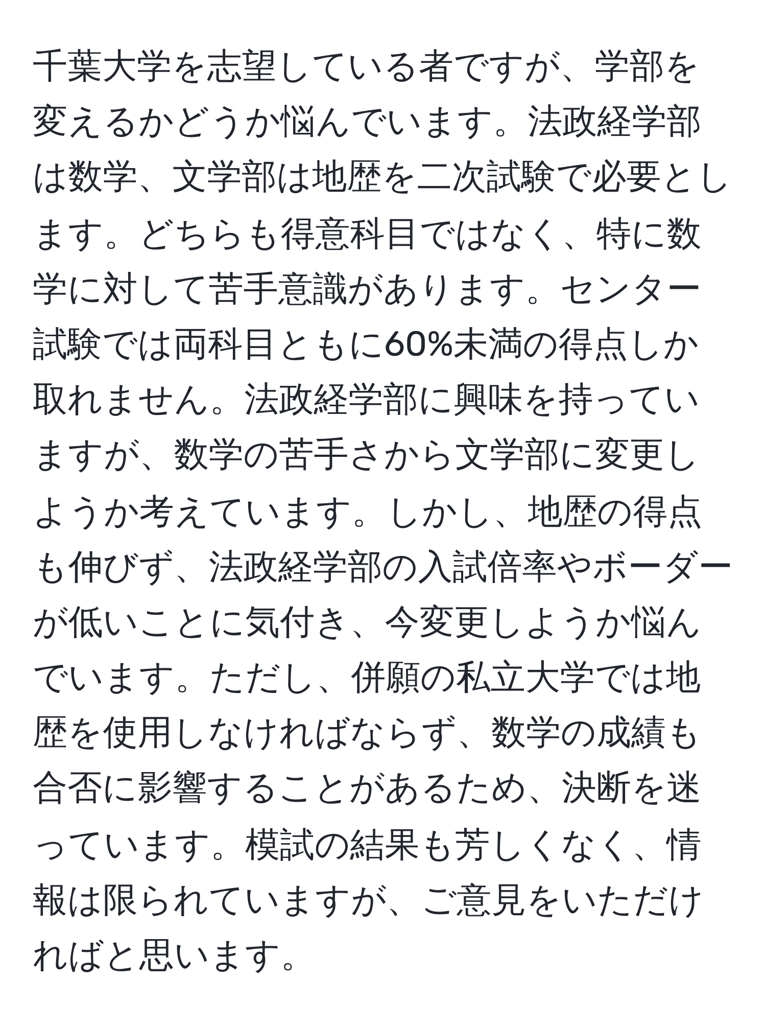 千葉大学を志望している者ですが、学部を変えるかどうか悩んでいます。法政経学部は数学、文学部は地歴を二次試験で必要とします。どちらも得意科目ではなく、特に数学に対して苦手意識があります。センター試験では両科目ともに60%未満の得点しか取れません。法政経学部に興味を持っていますが、数学の苦手さから文学部に変更しようか考えています。しかし、地歴の得点も伸びず、法政経学部の入試倍率やボーダーが低いことに気付き、今変更しようか悩んでいます。ただし、併願の私立大学では地歴を使用しなければならず、数学の成績も合否に影響することがあるため、決断を迷っています。模試の結果も芳しくなく、情報は限られていますが、ご意見をいただければと思います。