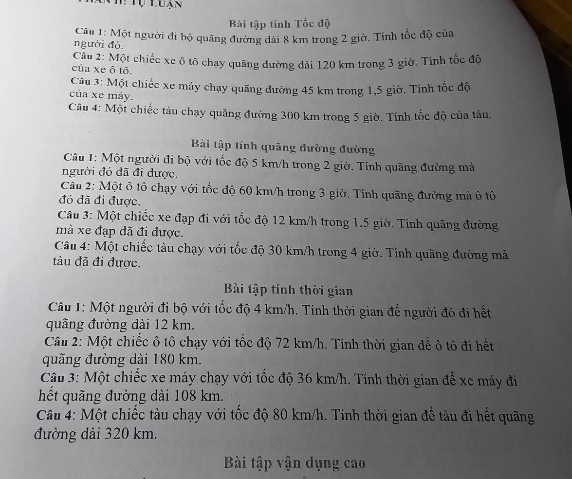 Anh: Tự Luạn
Bài tập tính Tốc độ
Câu 1: Một người đi bộ quãng đường dài 8 km trong 2 giờ. Tính tốc độ của
người đó.
Câu 2: Một chiếc xe ô tô chạy quãng đường dài 120 km trong 3 giờ. Tính tốc độ
của xe ô tô.
Câu 3: Một chiếc xe máy chạy quãng đường 45 km trong 1,5 giờ. Tính tốc độ
của xe máy.
Câu 4: Một chiếc tàu chạy quãng đường 300 km trong 5 giờ. Tính tốc độ của tàu.
Bài tập tính quãng đường đường
Câu 1: Một người đi bộ với tốc độ 5 km/h trong 2 giờ. Tính quãng đường mà
người đó đã đi được.
Câu 2: Một ô tô chạy với tốc độ 60 km/h trong 3 giờ. Tính quãng đường mà ô tô
đó đã đi được.
Câu 3: Một chiếc xe đạp đi với tốc độ 12 km/h trong 1,5 giờ. Tính quãng đường
mà xe đạp đã đi được.
Câu 4: Một chiếc tàu chạy với tốc độ 30 km/h trong 4 giờ. Tính quãng đường mà
tàu đã đi được.
Bài tập tính thời gian
Câu 1: Một người đi bộ với tốc độ 4 km/h. Tính thời gian để người đó đi hết
quãng đường dài 12 km.
Câu 2: Một chiếc ô tô chạy với tốc độ 72 km/h. Tính thời gian để ô tô đi hết
quãng đường dài 180 km.
Câu 3: Một chiếc xe máy chạy với tốc độ 36 km/h. Tính thời gian để xe máy đi
hết quãng đường dài 108 km.
Câu 4: Một chiếc tàu chạy với tốc độ 80 km/h. Tính thời gian đề tàu đi hết quãng
đường dài 320 km.
Bài tập vận dụng cao