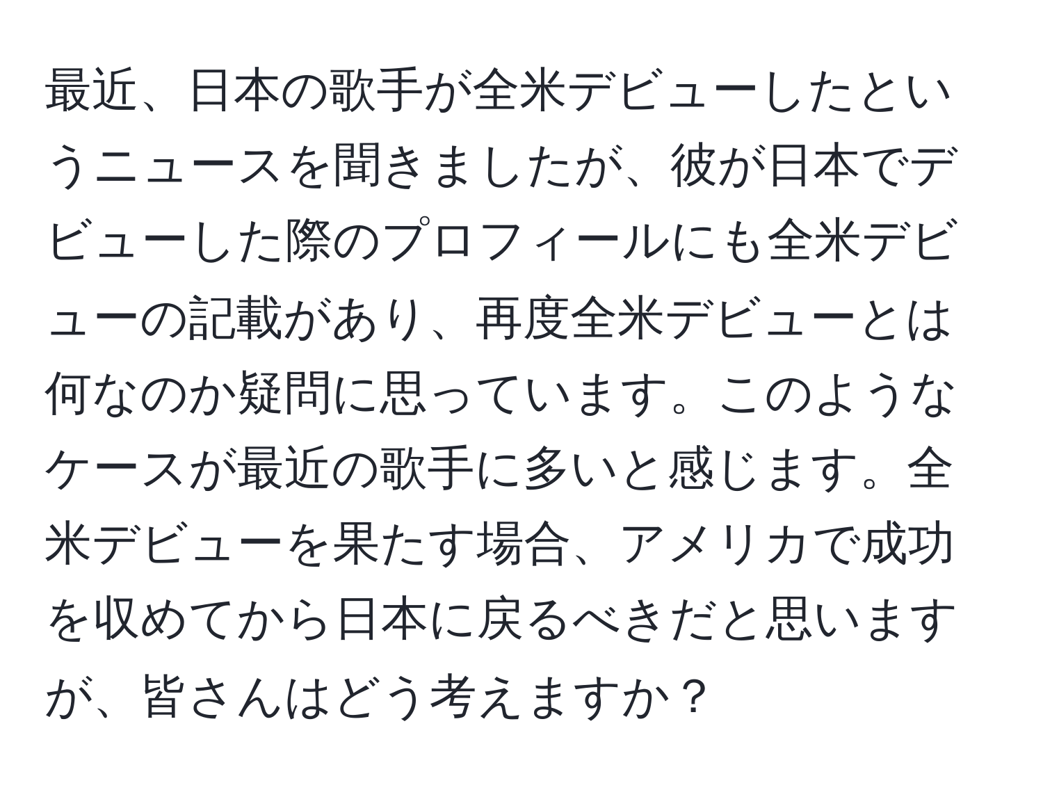 最近、日本の歌手が全米デビューしたというニュースを聞きましたが、彼が日本でデビューした際のプロフィールにも全米デビューの記載があり、再度全米デビューとは何なのか疑問に思っています。このようなケースが最近の歌手に多いと感じます。全米デビューを果たす場合、アメリカで成功を収めてから日本に戻るべきだと思いますが、皆さんはどう考えますか？