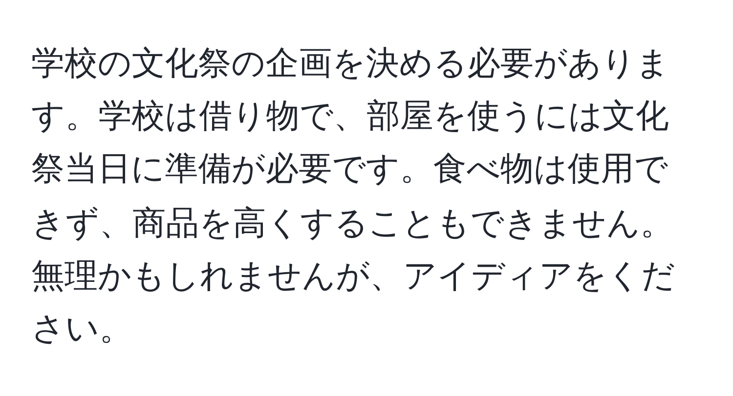 学校の文化祭の企画を決める必要があります。学校は借り物で、部屋を使うには文化祭当日に準備が必要です。食べ物は使用できず、商品を高くすることもできません。無理かもしれませんが、アイディアをください。