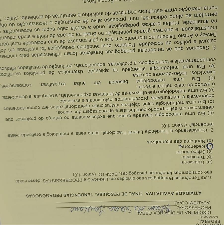 FEDERAL
Rondônia
DISCIPLINA DE DIDÁTICA GERAL
PROFESSORA:_
ACADÊMICO(A),_
ATIVIDADE AVALIATIVA FINAL DE PESQUISA: TENDÊNCIAS PEDAGÓGOCAS
1. As Tendências Pedagógicas são divididas em LIBERAIS e PROGRESSISTAS, desse modo,
são consideradas tendências pedagógicas, EXCETO: (Valor: 1,0)
(a) Tradicional
(b) Tecnicista:
(c) Crítico-social
d Redentora
(e) Nenhuma das alternativas.
2. Considerando a Tendência Liberal Tradicional, como seria a metodologia praticada nesta
tendência? (Valor: 1,0)
(a) Era uma metodologia baseada quase que exclusivamente no esforço do professor que
desenvolve um estilo próprio para facilitar a aprendizagem dos alunos.
(b) Era uma metodologia cujos objetivos instrucionais operacionalizados em comportamentos
observáveis e mensuráveis, procedimentos instrucionais e avaliação.
(c) Era uma metodologia que utilizava-se de tentativas experimentais, a pesquisa, a descoberta,
o estudo do meio natural e social.
(d) Era uma metodologia baseada em aulas expositivas, comparações,
exercícios, lições/deveres de casa.
(e) Era uma metodologia alicerçada na aplicação sistemática de princípios científico
comportamentais e tecnológicos, a problemas educacionais, em função de resultados efetivos
3. Sabemos que as tendências pedagógicas brasileiras foram influenciadas pelo momen
cultural e político da sociedade. Portanto, qual tendência pedagógica foi inspirada em Jo
Dewey e Anísio Teixeira no momento em que o país passava de uma sociedade rural para
industrializada, e que teve grande penetração no Brasil na década de trinta e ainda influeno
na atualidade, muitas práticas pedagógicas, onde a escola cabe suprir as experiências e
permitam ao aluno educar-se, num processo ativo de construção e reconstrução do obj
numa interação entre estruturas cognitivas do indivíduo e estruturas do ambiente: (Valor: 1
Es cola Nov