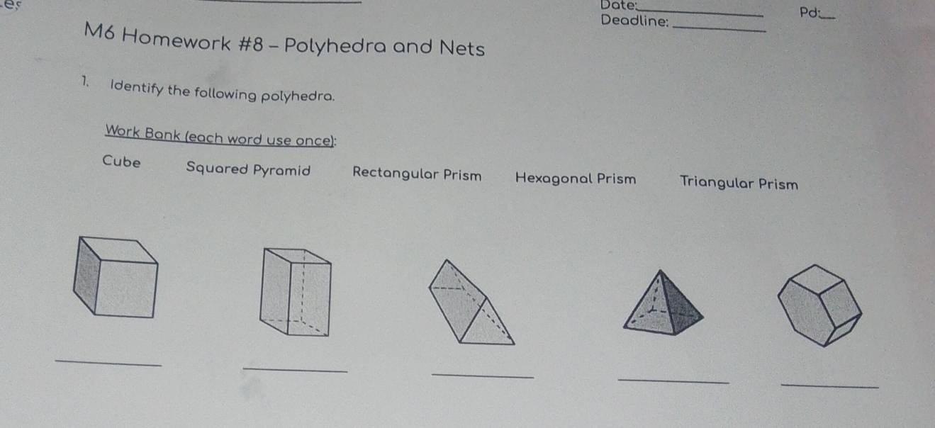 Date:_
Pd:_
Deadline:_
M6 Homework #8 - Polyhedra and Nets
1. Identify the following polyhedra.
Work Bank (each word use once):
Cube Squared Pyramid Rectangular Prism Hexagonal Prism Triangular Prism
_
_
_
_
_