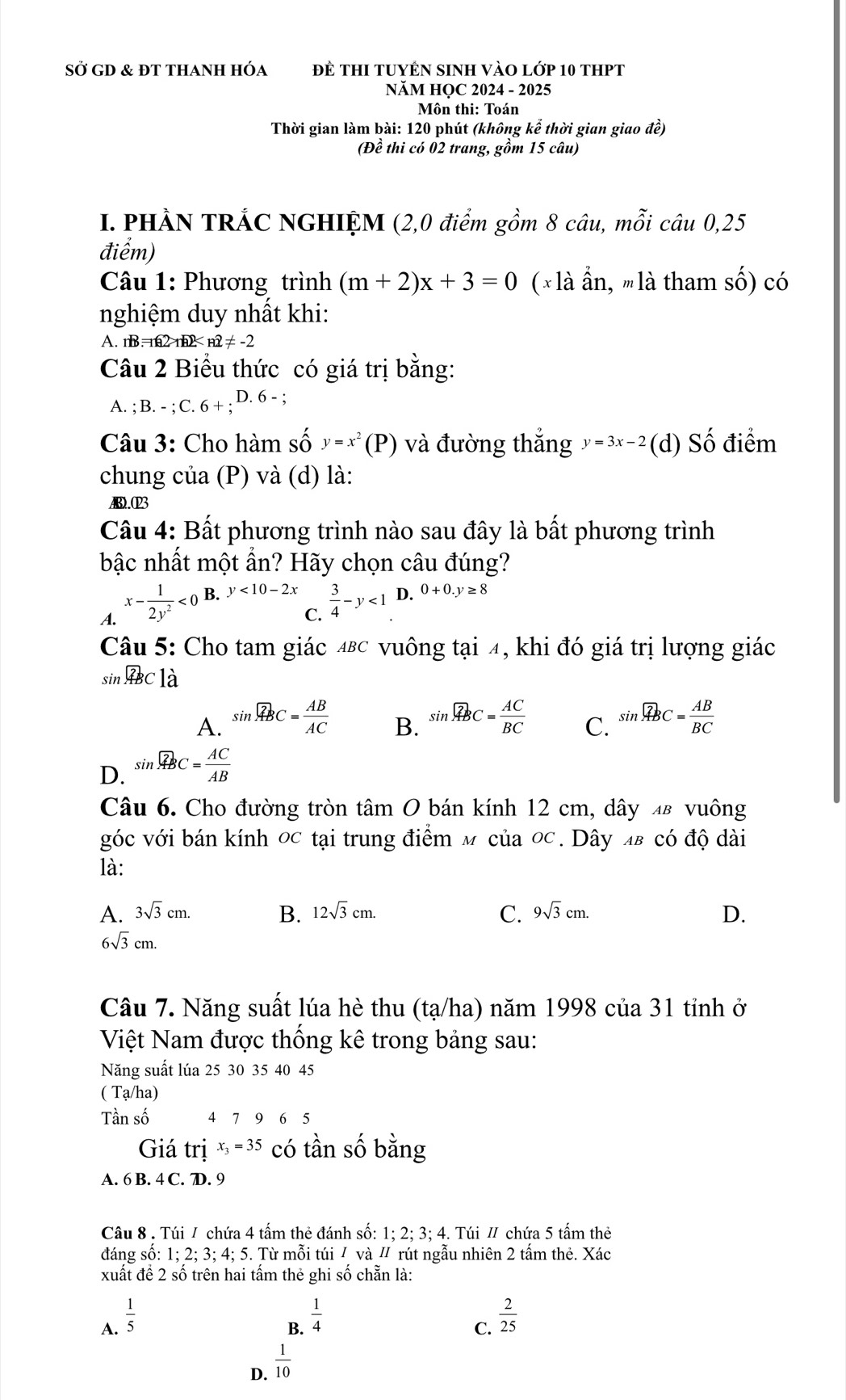 Sở GD & đt thanh hóa Để thI tuyÊn sInH vào lớp 10 thPt
NăM HỌC 2024 - 2025
Môn thi: Toán
Thời gian làm bài: 120 phút (không kể thời gian giao đề)
(Đề thi có 02 trang, gồm 15 câu)
I. PHÀN TRÁC NGHIỆM (2,0 điểm gồm 8 câu, mỗi câu 0,25
điểm)
Câu 1: Phương trình (m+2)x+3=0 (× là ẩn, mlà tham shat O) có
nghiệm duy nhất khi:
A. nB=nR2>nR2
Câu 2 Biểu thức có giá trị bằng:
A. ; B.-;C.6+;D.6-;
Câu 3: Cho hàm số y=x^2(P ) và đường thắng y=3x-2 (d) Shat O điểm
chung của (P) và (d) là:
AB.023
Câu 4: Bất phương trình nào sau đây là bất phương trình
bậc nhất một ẩn? Hãy chọn câu đúng?
A. x- 1/2y^2 <0</tex> B. y<10-2x</tex> ^  3/4 -y<1</tex> D. 0+0.y≥ 8
C.
Câu 5: Cho tam giác 4βc vuông tại 4, khi đó giá trị lượng giác
c nwidehat ABC là
A. sin widehat ABC= AB/AC  sin widehat ABC= AC/BC  C. sin widehat ABC= AB/BC 
B.
D. sin widehat ABC= AC/AB 
Câu 6. Cho đường tròn tâm O bán kính 12 cm, dây 4в vuông
góc với bán kính 0c tại trung điểm м của 0c. Dây πв có độ dài
là:
A. 3sqrt(3)cm. B. 12sqrt(3)cm. C. 9sqrt(3)cm. D.
6sqrt(3)cm.
Câu 7. Năng suất lúa hè thu (tạ/ha) năm 1998 của 31 tỉnh ở
Việt Nam được thống kê trong bảng sau:
Năng suất lúa 25 30 35 40 45
( Tạ/ha)
Tần số 4 7 9 6 5
Giá trị x =35 có tần số bằng
A. 6 B. 4 C. D. 9
Câu 8 . Túi / chứa 4 tấm thẻ đánh số: 1; 2; 3; 4. Túi / chứa 5 tấm thẻ
đáng số: 1; 2; 3; 4; 5. Từ mỗi túi / và " rút ngẫu nhiên 2 tấm thẻ. Xác
xuất đề 2 số trên hai tấm thẻ ghi số chẵn là:
A.  1/5 
B.  1/4 
C.  2/25 
D.  1/10 