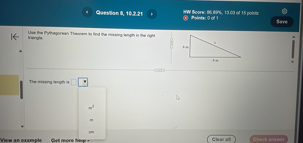 Question 8, 10.2.21 > HW Score: 86.89%, 13.03 of 15 points 
Ⓧ Points: 0 of 1 Save 
Use the Pythagorean Theorem to find the missing length in the right 
triangle. 
The missing length is □ □.
m^2
m
cm
Clear all 
View an example Get more help Check answer