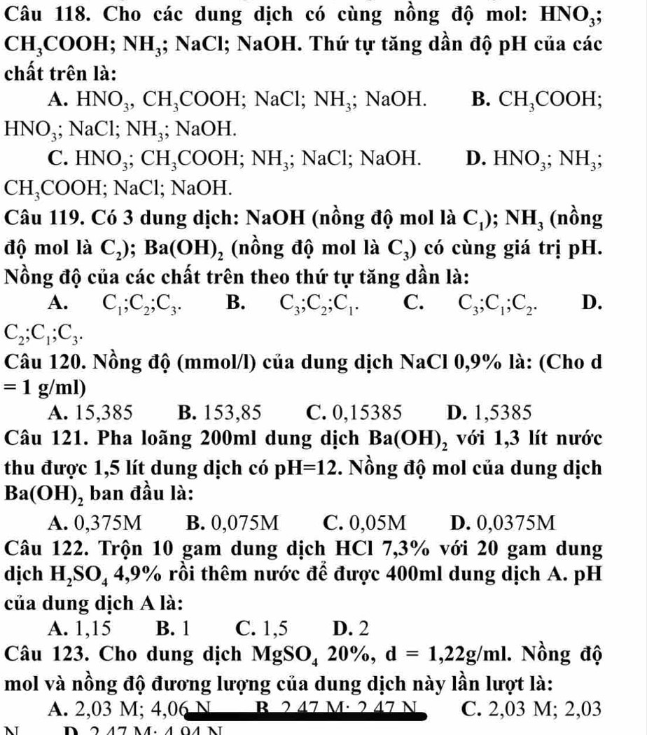 Cho các dung dịch có cùng nồng độ mol: HNO_3;
CH_3COOH; NH_3;NaCl; NaOH. Thứ tự tăng dần độ pH của các
chất trên là:
A. HNO_3,CH_3COOH;NaCl;NH_3; NaOH. B. CH_3COOH;
HNO_3;NaCl;NH_3;NaOH.
C. HNO_3;CH_3COOH;NH_3;NaCl; ;NaO H. D. HNO_3;NH_3;
CH_3COOH;NaCl;NaOH.
Câu 119. Có 3 dung dịch: NaOH (nồng độ mol là C_1);NH_3 (nồng
độ mol là C_2);Ba(OH)_2 (nồng độ mol là C_3) có cùng giá trị pH.
Nồng độ của các chất trên theo thứ tự tăng dần là:
A. C_1;C_2;C_3. B. C_3;C_2;C_1. C. C_3;C_1;C_2. D.
C_2;C_1;C_3.
Câu 120. Nồng độ (mmol/l) của dung dịch NaCl 0,9% là: (Cho d
=1g/ml)
A. 15,385 B. 153,85 C. 0,15385 D. 1,5385
Câu 121. Pha loãng 200ml dung dịch Ba(OH)_2 với 1,3 lít nước
thu được 1,5 lít dung dịch có pH=12. Nồng độ mol của dung dịch
Ba(OH)_2 ban đầu là:
A. 0,375M B. 0,075M C. 0,05M D. 0,0375M
Câu 122. Trộn 10 gam dung dịch HCl 7,3% với 20 gam dung
dịch H_2SO_44,9% rồi thêm nước để được 400ml dung dịch A. pH
của dung dịch A là:
A. 1,15 B. 1 C. 1,5 D. 2
Câu 123. Cho dung dịch MgSO_420% ,d=1,22g/ml. Nồng độ
mol và nồng độ đương lượng của dung dịch này lần lượt là:
A. 2,03 M; 4,06 N B 2 47 M· 2 47 N C. 2,03 M; 2,03
N