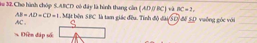 ầu 32.Cho hình chóp S. ABCD có đáy là hình thang cân (ADparallel BC) và BC=2,
AB=AD=CD=1 Mặt bên SBC là tam giác đều. Tính độ dài(SD) để SD vuông góc với
AC. 
Điền đáp số: