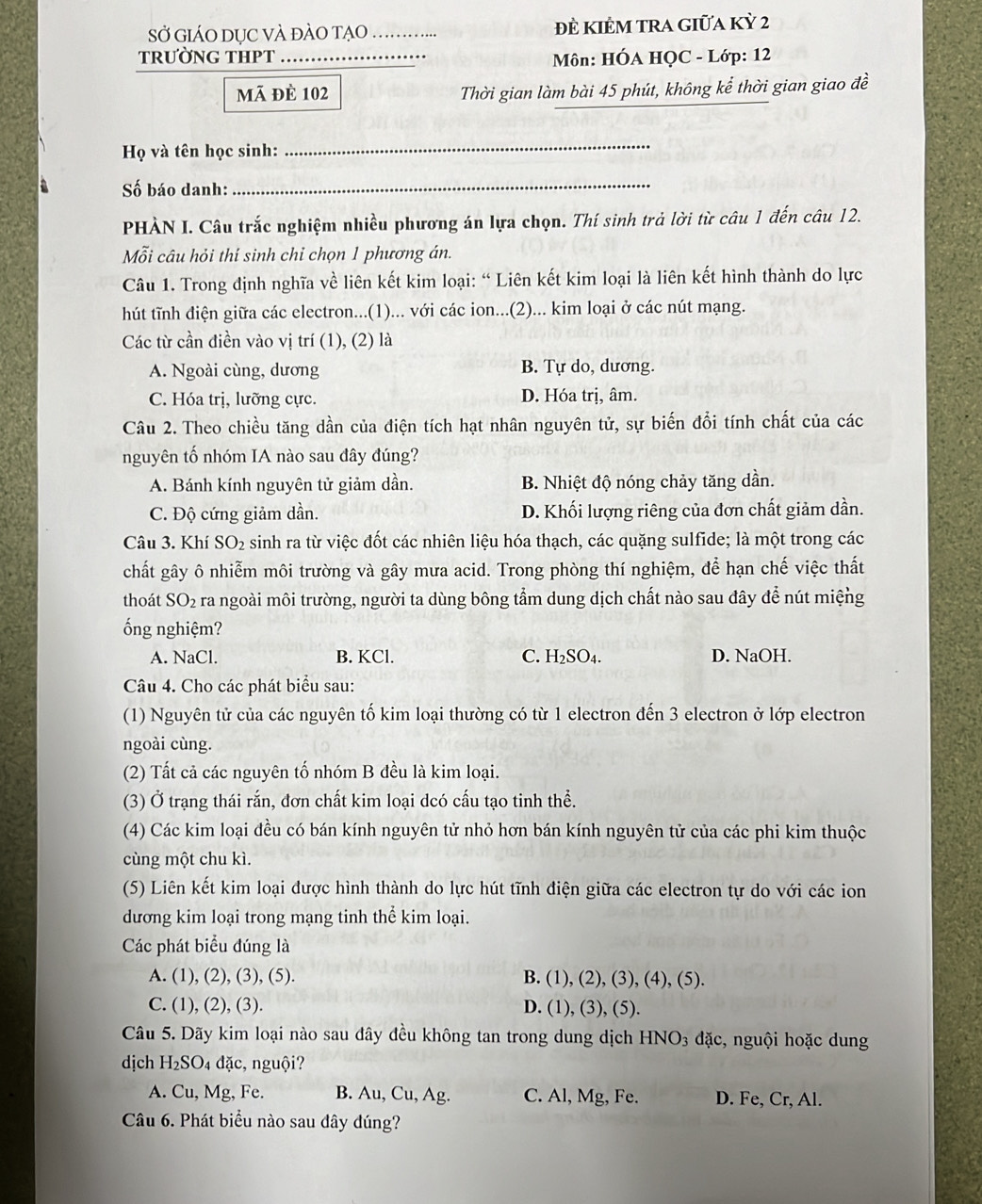 SỞ GiáO DỤC VÀ đàO TẠO …….. Đề KIÊM TRA giữa Kỳ 2
TRƯờNG THPT  Môn: HÓA HQC - Lớp: 12
mã đè 102 Thời gian làm bài 45 phút, không kể thời gian giao đề
Họ và tên học sinh:
_
Số báo danh:_
PHÀN I. Câu trắc nghiệm nhiều phương án lựa chọn. Thí sinh trả lời từ câu 1 đến câu 12.
Mỗi câu hỏi thí sinh chỉ chọn 1 phương án.
Câu 1. Trong định nghĩa về liên kết kim loại: “ Liên kết kim loại là liên kết hình thành do lực
hút tĩnh điện giữa các electron...(1)... với các ion...(2)... kim loại ở các nút mạng.
Các từ cần điền vào vị trí (1), (2) là
A. Ngoài cùng, dương B. Tự do, dương.
C. Hóa trị, lưỡng cực. D. Hóa trị, âm.
Câu 2. Theo chiều tăng dần của điện tích hạt nhân nguyên tử, sự biến đổi tính chất của các
nguyên tố nhóm IA nào sau đây đúng?
A. Bánh kính nguyên tử giảm dần. B. Nhiệt độ nóng chảy tăng dần.
C. Độ cứng giảm dần. D. Khối lượng riêng của đơn chất giảm dần.
Câu 3. Khí SO_2 sinh ra từ việc đốt các nhiên liệu hóa thạch, các quặng sulfide; là một trong các
chất gây ô nhiễm môi trường và gây mưa acid. Trong phòng thí nghiệm, để hạn chế việc thất
thoát SO_2 ra ngoài môi trường, người ta dùng bông tầm dung dịch chất nào sau đây để nút miệng
ống nghiệm?
A. NaCl. B. KCl. C. H₂SO₄. D. NaOH.
Câu 4. Cho các phát biểu sau:
(1) Nguyên tử của các nguyên tố kim loại thường có từ 1 electron đến 3 electron ở lớp electron
ngoài cùng.
(2) Tất cả các nguyên tố nhóm B đều là kim loại.
(3) Ở trạng thái rắn, đơn chất kim loại dcó cấu tạo tinh thể.
(4) Các kim loại đều có bán kính nguyên tử nhỏ hơn bán kính nguyên tử của các phi kim thuộc
cùng một chu kì.
(5) Liên kết kim loại được hình thành do lực hút tĩnh điện giữa các electron tự do với các ion
dương kim loại trong mạng tinh thể kim loại.
Các phát biểu đúng là
A. (1), (2), (3), (5). B. (1), (2), (3), (4), (5).
C. (1), (2), (3). D. (1), (3), (5).
Câu 5. Dãy kim loại nào sau đây đều không tan trong dung dịch HNO_3 đặc, nguội hoặc dung
dịch H_2SO_4 dặc, nguội?
A. Cu, Mg, Fe. B. Au, Cu, Ag. C. Al, Mg, Fe. D. Fe, Cr, Al.
Câu 6. Phát biểu nào sau đây đúng?