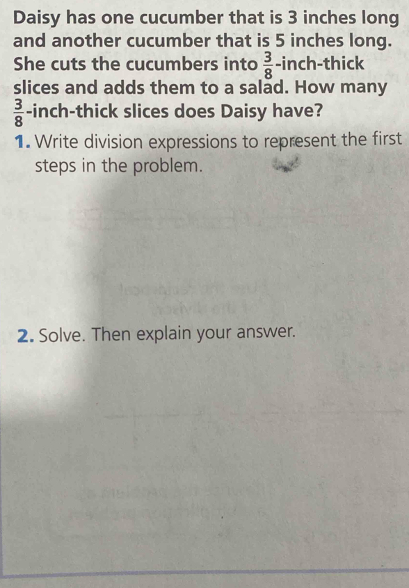 Daisy has one cucumber that is 3 inches long 
and another cucumber that is 5 inches long. 
She cuts the cucumbers into  3/8  -inch -thick 
slices and adds them to a salad. How many
 3/8  -inch -thick slices does Daisy have? 
1. Write division expressions to represent the first 
steps in the problem. 
2. Solve. Then explain your answer.