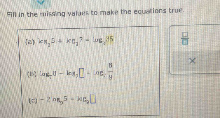 Fill in the missing values to make the equations true. 
(a) log _35+log _37=log _335
 □ /□   
× 
(b) log _78-log _7□ =log _7 8/9 
(c) -2log _95=log _9□