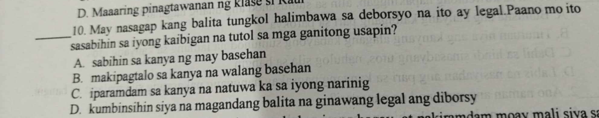 D. Maaaring pinagtawanan ng Rlase si Rau
10. May nasagap kang balita tungkol halimbawa sa deborsyo na ito ay legal.Paano mo ito
_sasabihin sa iyong kaibigan na tutol sa mga ganitong usapin?
A. sabihin sa kanya ng may basehan
B. makipagtalo sa kanya na walang basehan
C. iparamdam sa kanya na natuwa ka sa iyong narinig
D. kumbinsihin siya na magandang balita na ginawang legal ang diborsy
a da m m oa y m ali siva sa