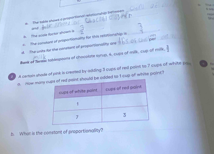 The r 
a. The table shows a proportional relationship between_ 
ó aqu 
repr 
Sh 
and_ 
_ 
_ 
b. The scale factor shown is 
_ 
c. The constant of proportionality for this relationship is 
_ 
per 
d. The units for the constant of proportionality are 
Bank of Terms: tablespoons of chocolate syrup, 4, cups of milk, cup of milk,  3/2 
20 A certain shade of pink is created by adding 3 cups of red paint to 7 cups of white pal fo 

a. How manyld be added to 1 cup of white paint? N 
b. What is the constant of proportionality?_