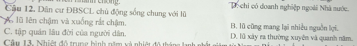 mann chöng. D. chỉ có doanh nghiệp ngoài Nhà nước.
Câu 12. Dân cư ĐBSCL chủ động sống chung với lũ
A lũ lên chậm và xuống rất chậm. B. lũ cũng mang lại nhiều nguồn lợi.
C. tập quán lâu đời của người dân. D. lũ xảy ra thường xuyên và quanh năm.
Câu 13. Nhiệt đô trung bình năm và nhiệt đô tháng lanh nhị