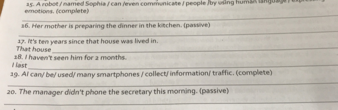 A robot / named Sophia / can /even communicate / people /by using human language /ex 
_ 
emotions. (complete) 
_ 
16. Her mother is preparing the dinner in the kitchen. (passive) 
17. It's ten years since that house was lived in. 
That house 
_ 
18. I haven't seen him for 2 months. 
I last_ 
19. AI can/ be/ used/ many smartphones / collect/ information/ traffic. (complete) 
_ 
20. The manager didn’t phone the secretary this morning. (passive) 
_