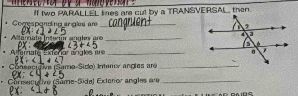 If two PARALLEL lines are cut by a TRANSVERSAL, then. 
Corresponding angles are_ 
Alternate Interior angles ar_ 
Alternate Extenor angles are _ 
Consecutive (Same-Side) Interior angles are_ 
Conseculive (Same-Side) Exterior angles are_ 
n