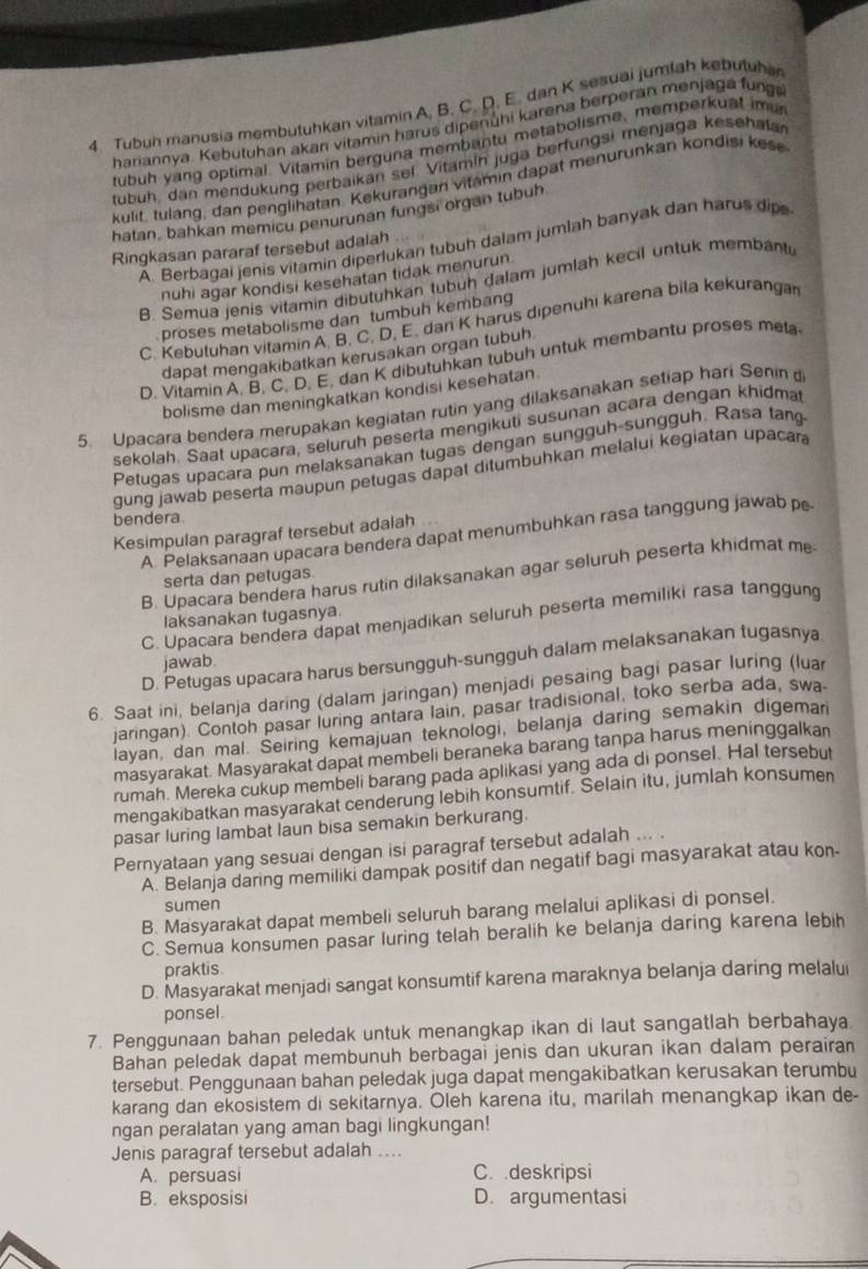 Tubuh manusia membutuhkan vitamin A. B. C. D. E. dan K sesuai jumlah kebutuha
hariannya. Kebutuhan akan vitamin harus dipenühi karena berperan menjaga fung
tubuh yang optimal. Vitamin berguna membantu metabolisme, memperkuat imu
tubuh, dan mendukung perbaikan sel. Vitamín juga berfungsi menjaga kesehala
kulit, tulang, dan penglihatan. Kekurangan vitamin dapat menurunkan kondisi kese
hatan, bahkan memicu penurunan fungsi organ tubuh
A. Berbagai jenis vitamin diperlukan tubuh dalam jumlah banyak dan harus dipe
Ringkasan pararaf tersebut adalah
nuhi agar kondisi kesehatan tidak menurun.
B. Semua jenis vitamin dibutühkan tubuh dalam jumlah kecil untuk membantu
proses metabolisme dan tumbuh kembang
C. Kebutuhan vitamin A. B. C. D, E. dan K harus dipenuhi karena bila kekurangar
dapat mengakibatkan kerusakan organ tubuh
D. Vitamin A, B, C. D. E. dan K dibutuhkan tubuh untuk membantu proses meta
bolisme dan meningkatkan kondisi kesehatan.
5. Upacara bendera merupakan kegiatan rutin yang dilaksanakan setiap hari Senin
sekolah. Saat upacara, seluruh peserta mengikuti susunan acara dengan khidma
Petugas upacara pun melaksanakan tugas dengan sungguh-sungguh. Rasa tan
gung jawab peserta maupun petugas dapat ditumbuhkan melalui kegiatan upacar
bendera.
Kesimpulan paragraf tersebut adalah
A. Pelaksanaan upacara bendera dapat menumbuhkan rasa tanggung jawab pe
B. Upacara bendera harus rutin dilaksanakan agar seluruh peserta khidmat me
serta dan petugas
C. Upacara bendera dapat menjadikan seluruh peserta memiliki rasa tanggung
laksanakan tugasnya.
D. Petugas upacara harus bersungguh-sungguh dalam melaksanakan tugasnya
jawab.
6. Saat ini, belanja daring (dalam jaringan) menjadi pesaing bagi pasar luring (lua
jaringan). Contoh pasar luring antara lain, pasar tradisional, toko serba ada, swa
layan, dan mal. Seiring kemajuan teknologi, belanja daring semakin digemar
masyarakat. Masyarakat dapat membeli beraneka barang tanpa harus meninggalkan
rumah. Mereka cukup membeli barang pada aplikasi yang ada di ponsel. Hal tersebut
mengakibatkan masyarakat cenderung lebih konsumtif. Selain itu, jumlah konsumen
pasar luring lambat laun bisa semakin berkurang.
Pernyataan yang sesuai dengan isi paragraf tersebut adalah ... .
A. Belanja daring memiliki dampak positif dan negatif bagi masyarakat atau kon-
sumen
B. Masyarakat dapat membeli seluruh barang melalui aplikasi di ponsel.
C. Semua konsumen pasar luring telah beralih ke belanja daring karena lebih
praktis
D. Masyarakat menjadi sangat konsumtif karena maraknya belanja daring melalui
ponsel.
7. Penggunaan bahan peledak untuk menangkap ikan di laut sangatlah berbahaya
Bahan peledak dapat membunuh berbagai jenis dan ukuran ikan dalam perairan
tersebut. Penggunaan bahan peledak juga dapat mengakibatkan kerusakan terumbu
karang dan ekosistem di sekitarnya. Oleh karena itu, marilah menangkap ikan de-
ngan peralatan yang aman bagi lingkungan!
Jenis paragraf tersebut adalah ....
A. persuasi C. deskripsi
B. eksposisi D. argumentasi