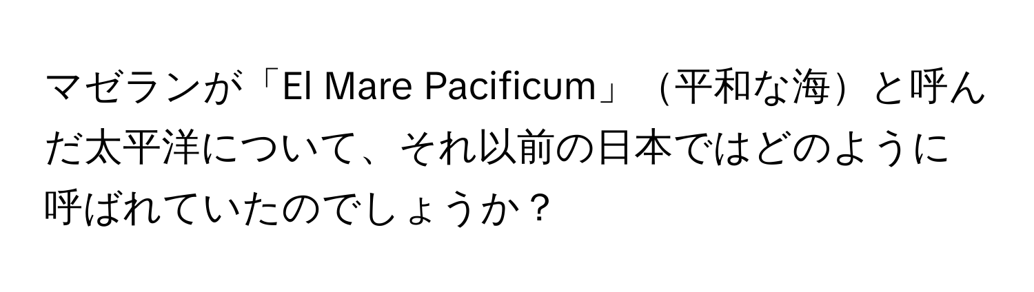 マゼランが「El Mare Pacificum」平和な海と呼んだ太平洋について、それ以前の日本ではどのように呼ばれていたのでしょうか？