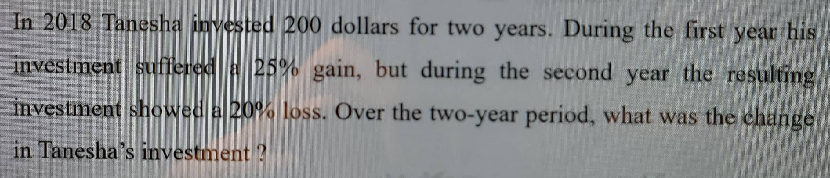 In 2018 Tanesha invested 200 dollars for two years. During the first year his 
investment suffered a 25% gain, but during the second year the resulting 
investment showed a 20% loss. Over the two-year period, what was the change 
in Tanesha's investment ?