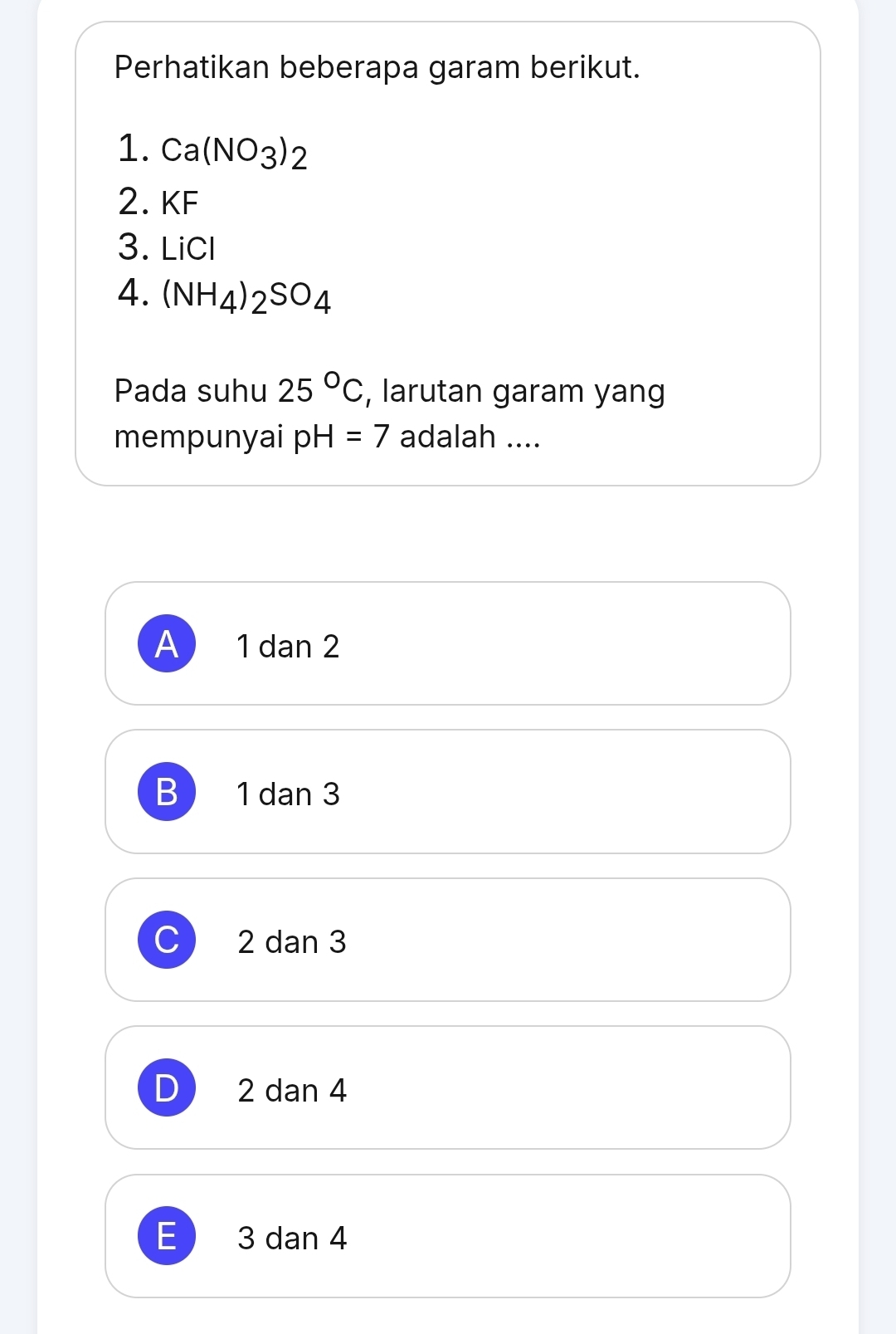 Perhatikan beberapa garam berikut.
1. Ca(NO_3)_2
2. KF
3. LiC
4. (NH_4)_2SO_4
Pada suhu 25°C , larutan garam yang
mempunyai pH=7 adalah ....
A 1 dan 2
B 1 dan 3
C 2 dan 3
D 2 dan 4
E 3 dan 4