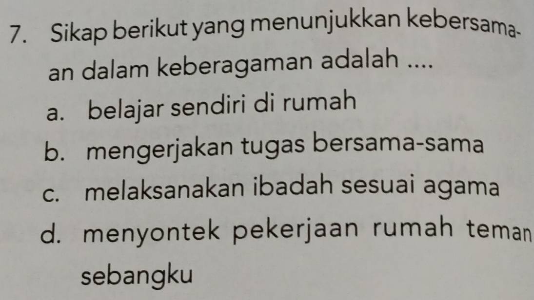 Sikap berikut yang menunjukkan kebersama-
an dalam keberagaman adalah ....
a. belajar sendiri di rumah
b. mengerjakan tugas bersama-sama
c. melaksanakan ibadah sesuai agama
d. menyontek pekerjaan rumah teman
sebangku