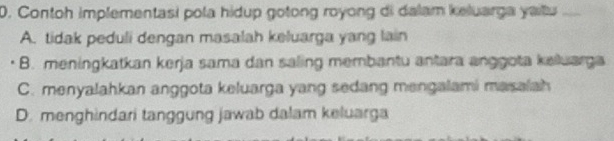 Contoh implementasi pola hidup gotong royong di dalam keluarga yaitu _
A. tidak peduli dengan masalah keluarga yang lain
B. meningkatkan kerja sama dan saling membantu antara anggota kelluarga
C. menyalahkan anggota keluarga yang sedang mengalami masalah
D. menghindari tanggung jawab dalam keluarga