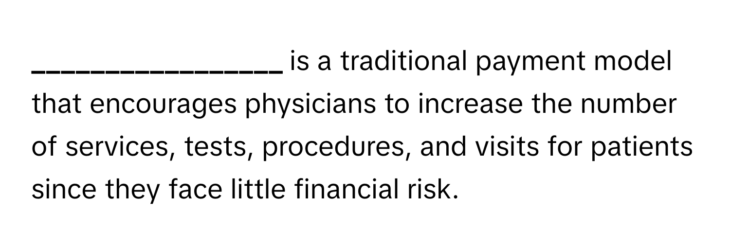 is a traditional payment model that encourages physicians to increase the number of services, tests, procedures, and visits for patients since they face little financial risk.